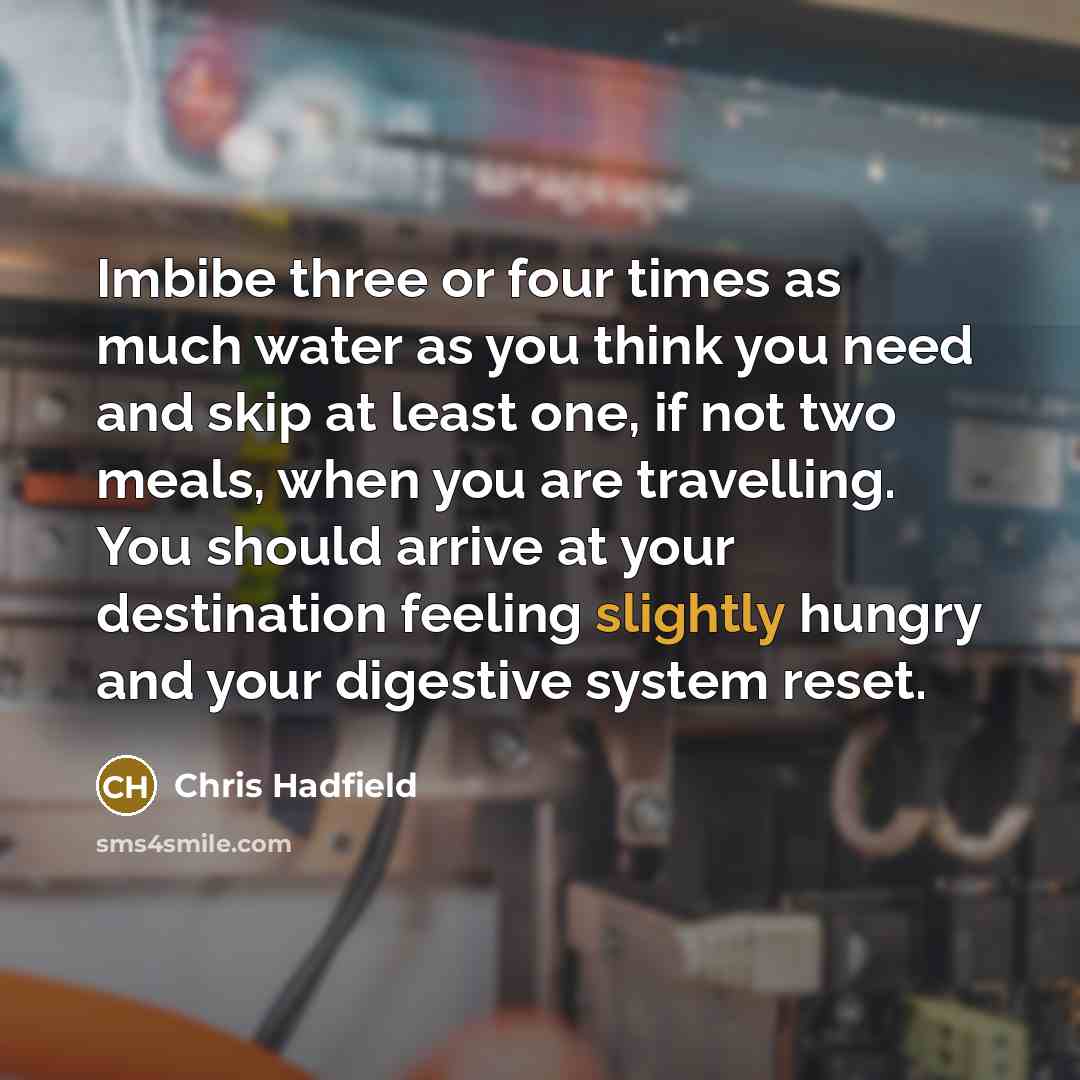 “Imbibe three or four times as much water as you think you need and skip at least one, if not two meals, when you are travelling. You should arrive at your destination feeling slightly hungry and your digestive system reset.” quote by Chris Hadfield