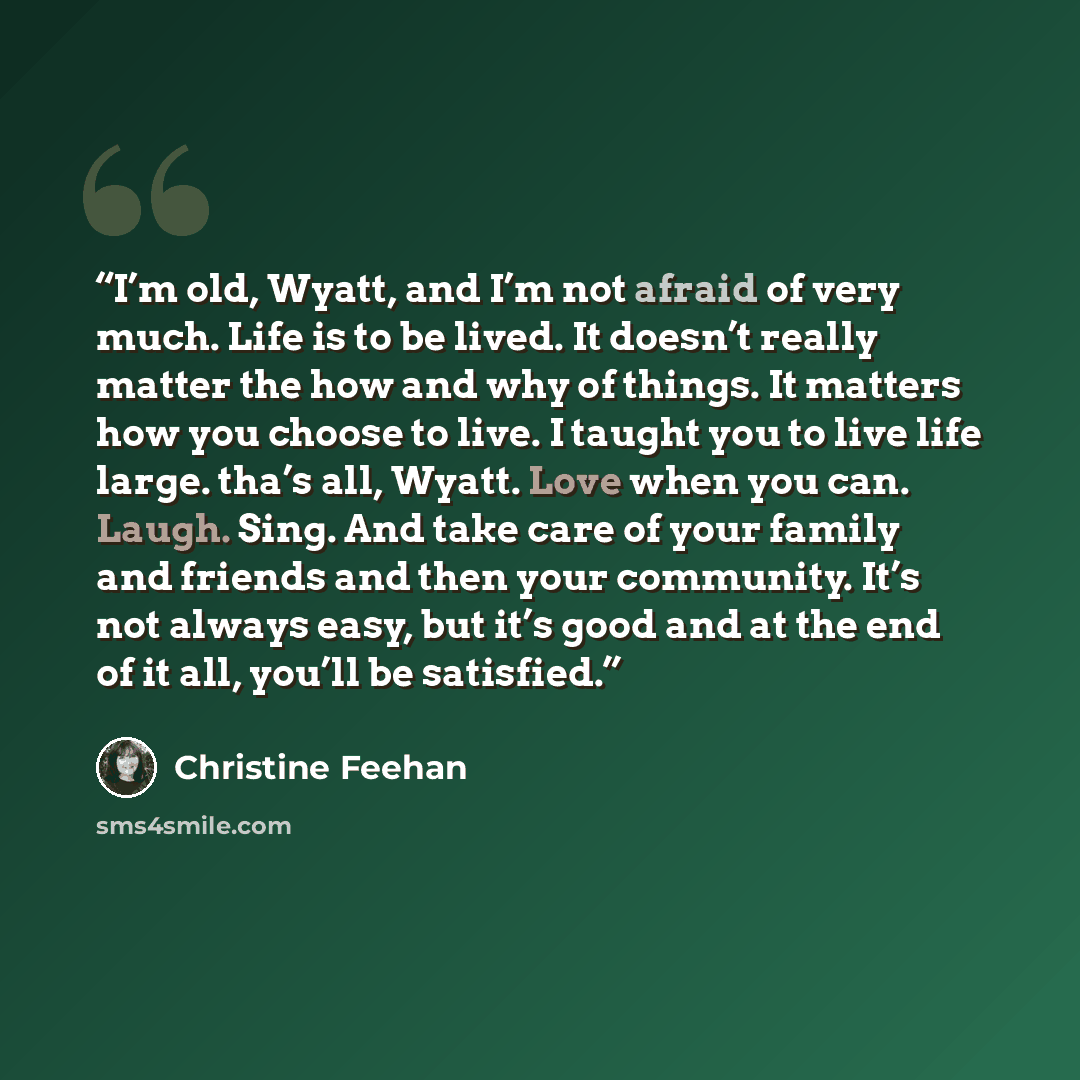“I’m old, Wyatt, and I’m not afraid of very much. Life is to be lived. It doesn’t really matter the how and why of things. It matters how you choose to live. I taught you to live life large. tha’s all, Wyatt. Love when you can. Laugh. Sing. And take care of your family and friends and then your…” quote by Christine Feehan