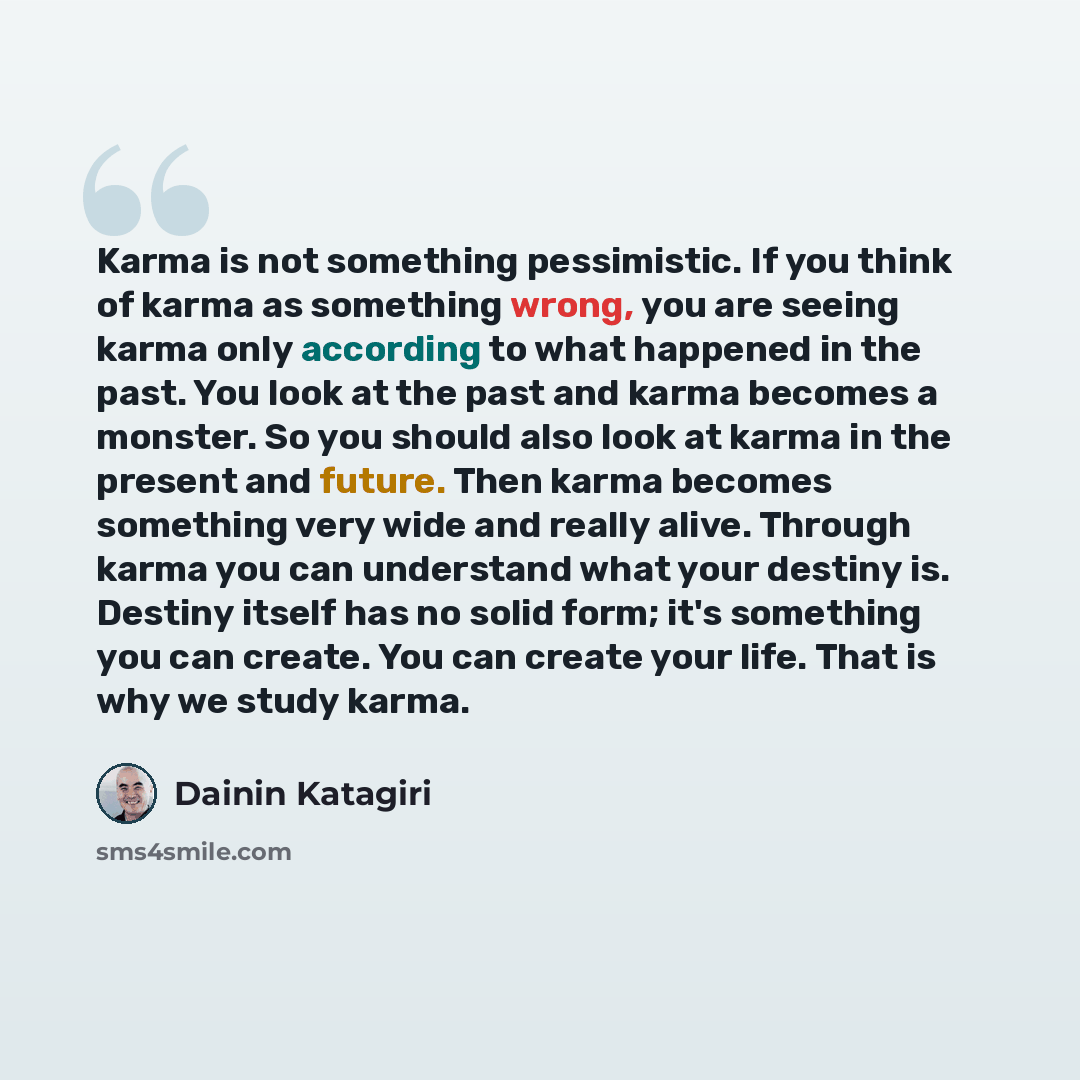 “Karma is not something pessimistic. If you think of karma as something wrong, you are seeing karma only according to what happened in the past. You look at the past and karma becomes a monster. So you should also look at karma in the present and future. Then karma becomes something very wide and…” quote by DAININ KATAGIRI