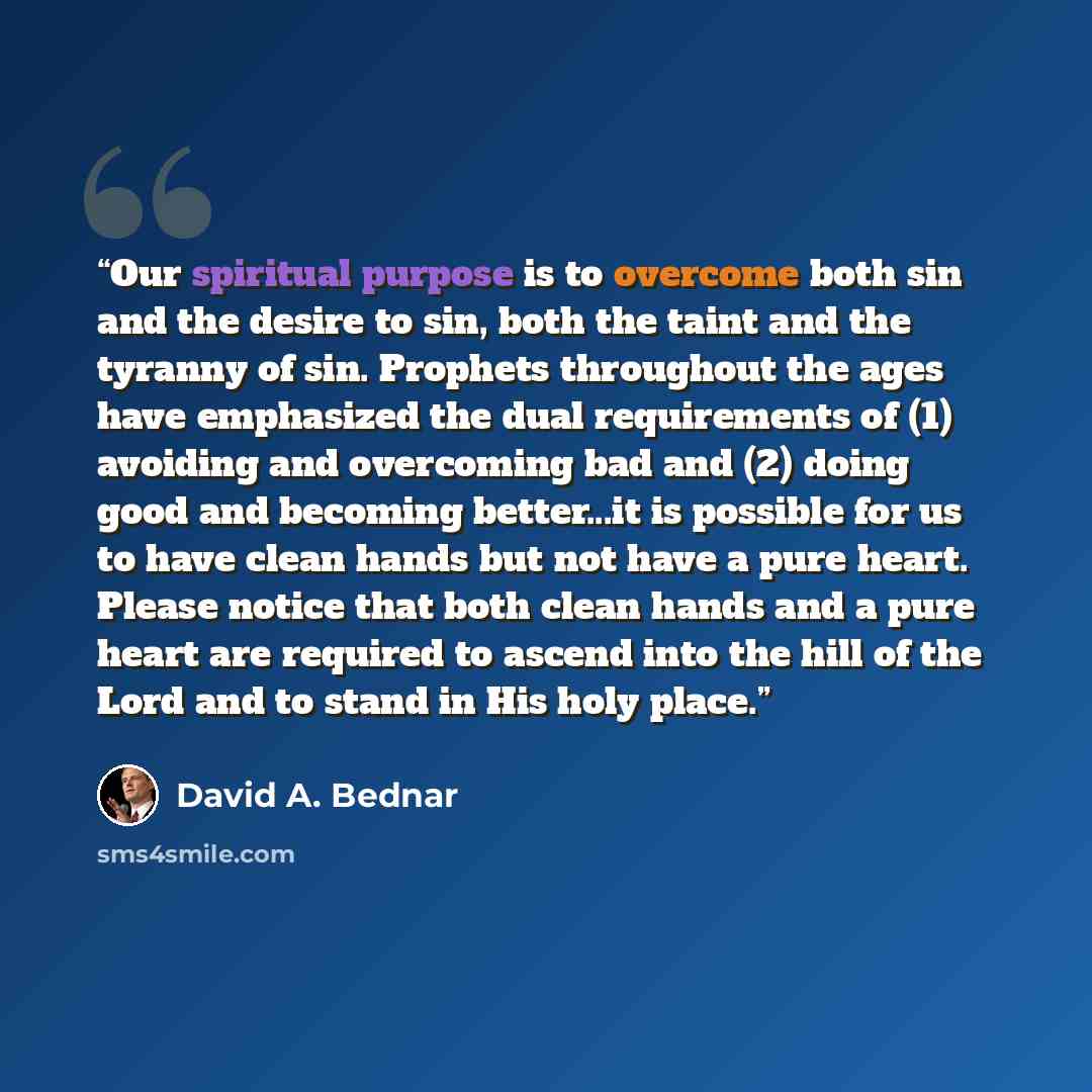 “Our spiritual purpose is to overcome both sin and the desire to sin, both the taint and the tyranny of sin. Prophets throughout the ages have emphasized the dual requirements of (1) avoiding and overcoming bad and (2) doing good and becoming better...it is possible for us to have clean hands but…” quote by David A. Bednar