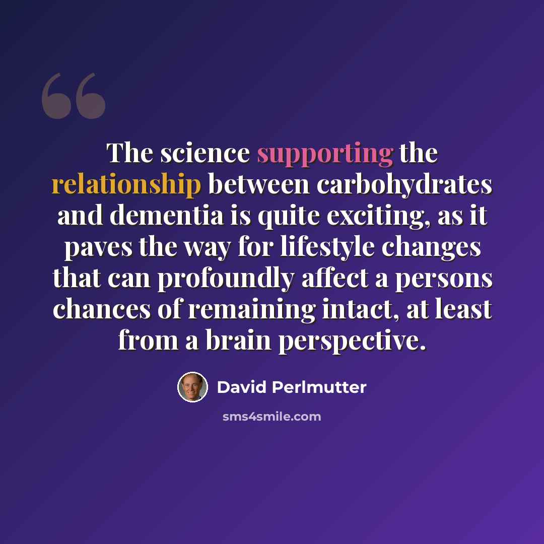 “The science supporting the relationship between carbohydrates and dementia is quite exciting, as it paves the way for lifestyle changes that can profoundly affect a persons chances of remaining intact, at least from a brain perspective.” quote by David Perlmutter