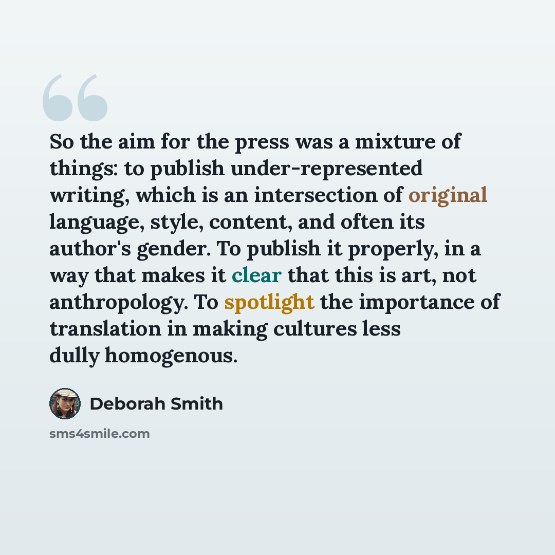 “So the aim for the press was a mixture of things: to publish under-represented writing, which is an intersection of original language, style, content, and often its author's gender. To publish it properly, in a way that makes it clear that this is art, not anthropology. To spotlight the importance…” quote by Deborah Smith