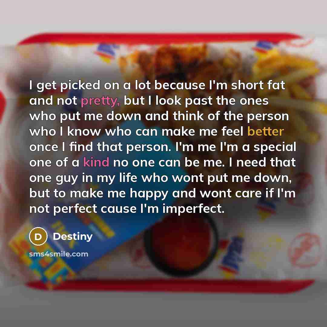 “I get picked on a lot because I'm short fat and not pretty, but I look past the ones who put me down and think of the person who I know who can make me feel better once I find that person. I'm me I'm a special one of a kind no one can be me. I need that one guy in my life who wont put me down, but…” quote by Destiny