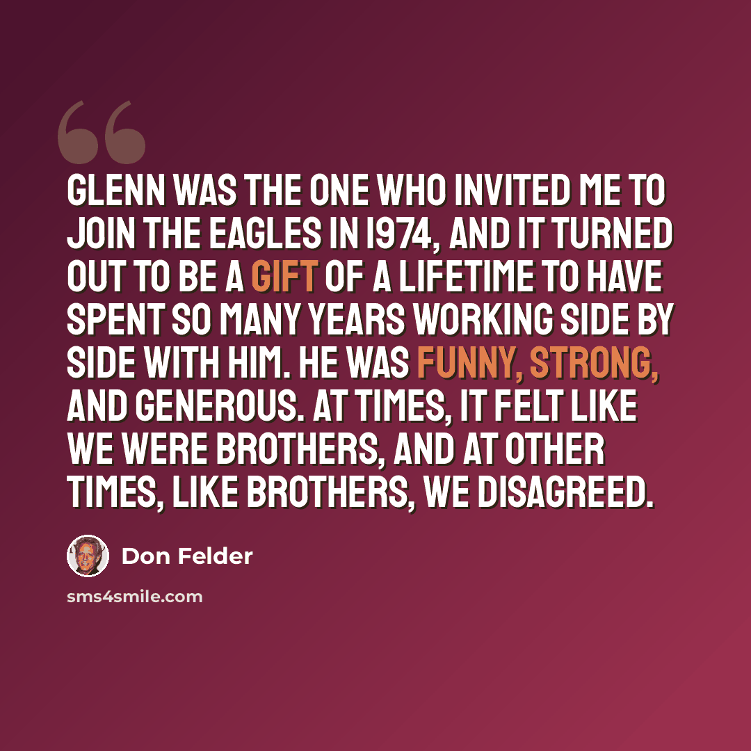“Glenn was the one who invited me to join the Eagles in 1974, and it turned out to be a gift of a lifetime to have spent so many years working side by side with him. He was funny, strong, and generous. At times, it felt like we were brothers, and at other times, like brothers, we disagreed.” quote by Don Felder