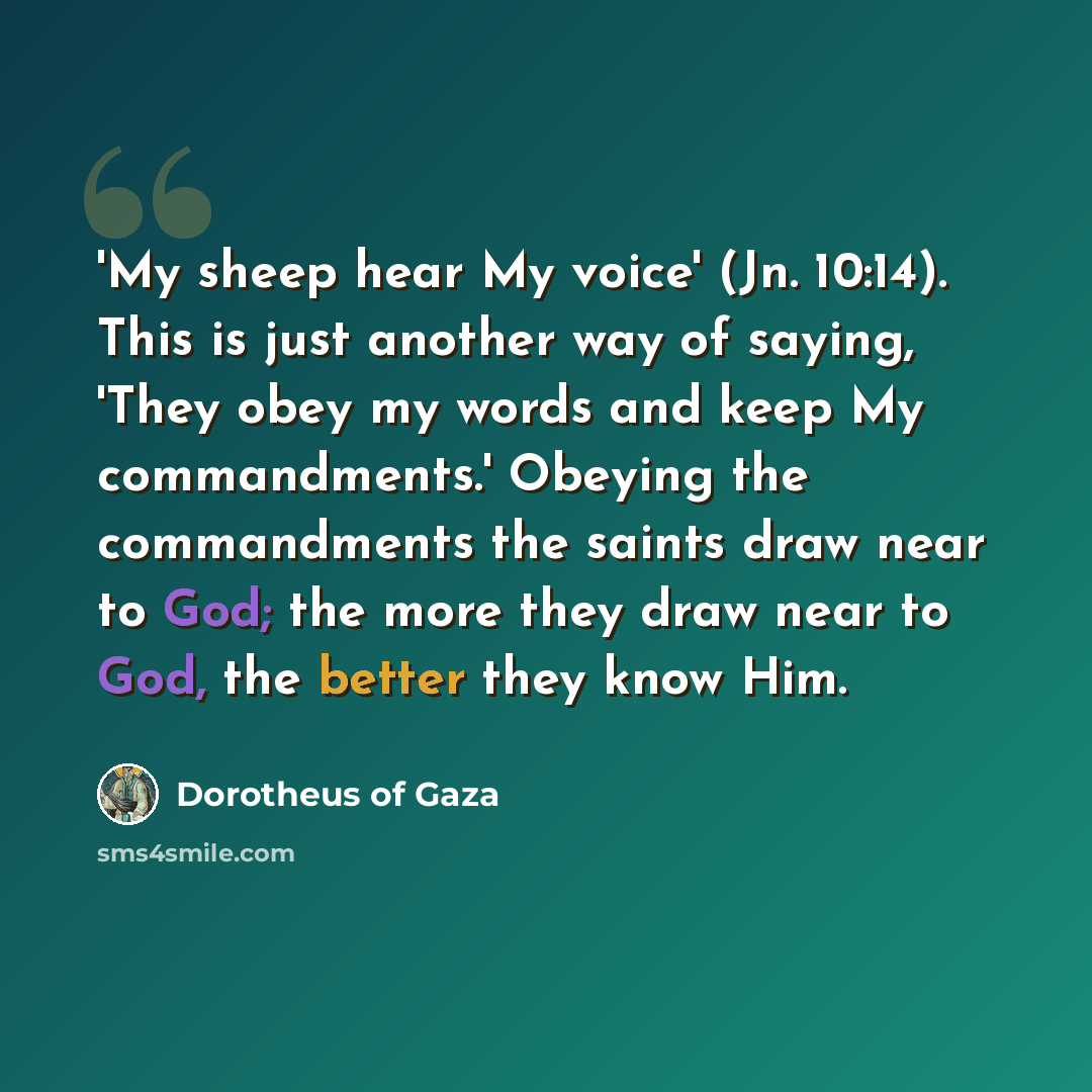 “'My sheep hear My voice' (Jn. 10:14). This is just another way of saying, 'They obey my words and keep My commandments.' Obeying the commandments the saints draw near to God; the more they draw near to God, the better they know Him.” quote by Dorotheus of Gaza