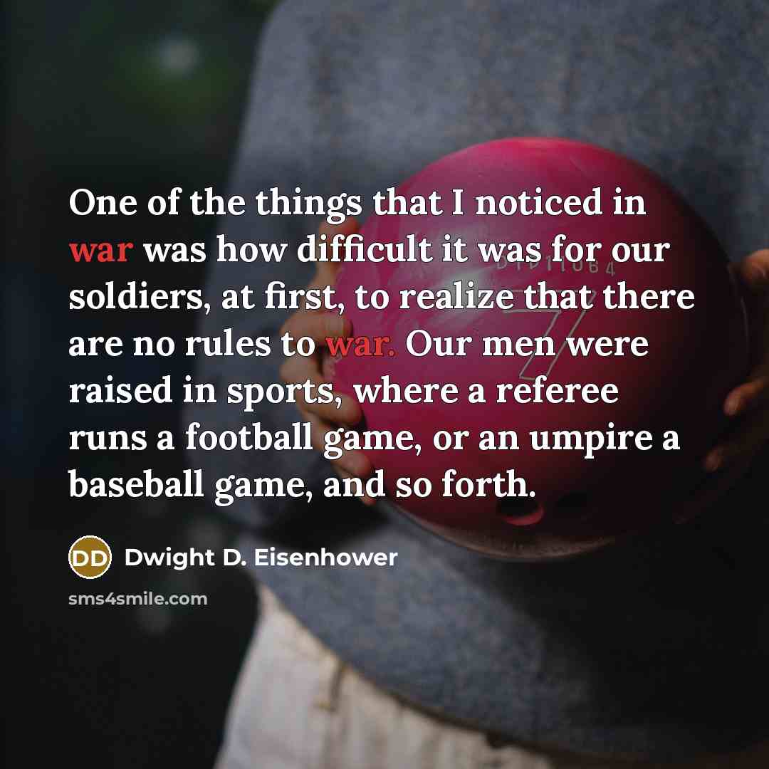“One of the things that I noticed in war was how difficult it was for our soldiers, at first, to realize that there are no rules to war. Our men were raised in sports, where a referee runs a football game, or an umpire a baseball game, and so forth.” quote by Dwight D. Eisenhower