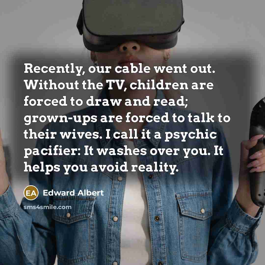 “Recently, our cable went out. Without the TV, children are forced to draw and read; grown-ups are forced to talk to their wives. I call it a psychic pacifier: It washes over you. It helps you avoid reality.” quote by Edward Albert
