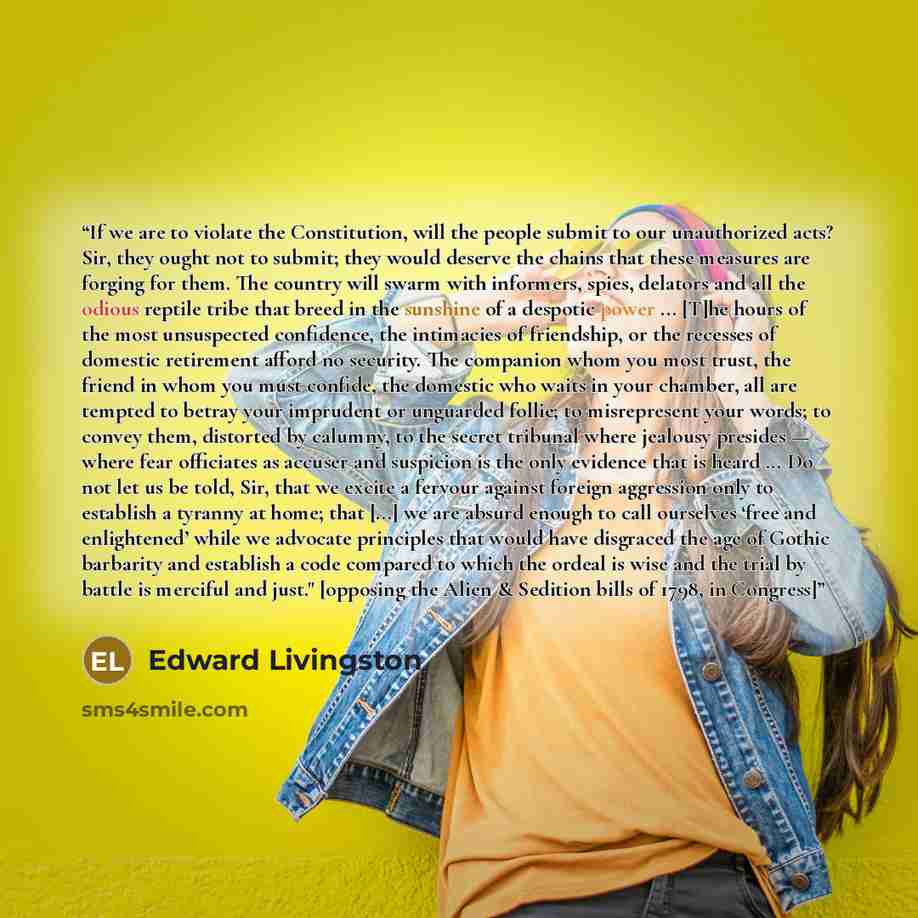 “If we are to violate the Constitution, will the people submit to our unauthorized acts? Sir, they ought not to submit; they would deserve the chains that these measures are forging for them. The country will swarm with informers, spies, delators and all the odious reptile tribe that breed in the…” quote by Edward Livingston