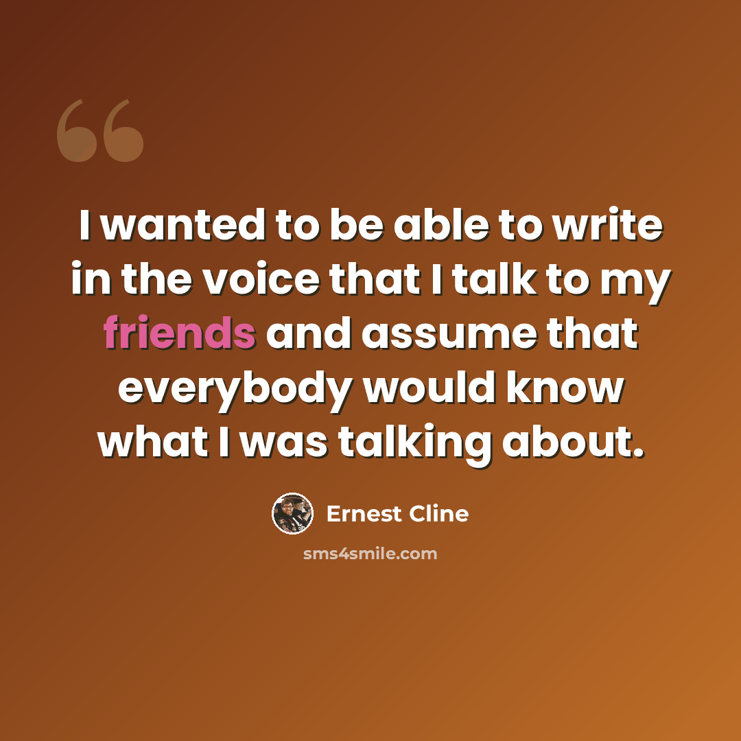 “I wanted to be able to write in the voice that I talk to my friends and assume that everybody would know what I was talking about.” quote by Ernest Cline