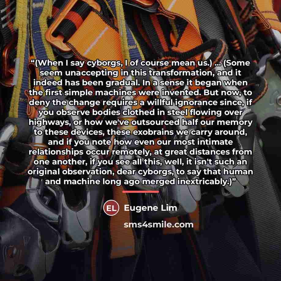 “(When I say cyborgs, I of course mean us.) ... (Some seem unaccepting in this transformation, and it indeed has been gradual. In a sense it began when the first simple machines were invented. But now, to deny the change requires a willful ignorance since, if you observe bodies clothed in steel…” quote by Eugene Lim
