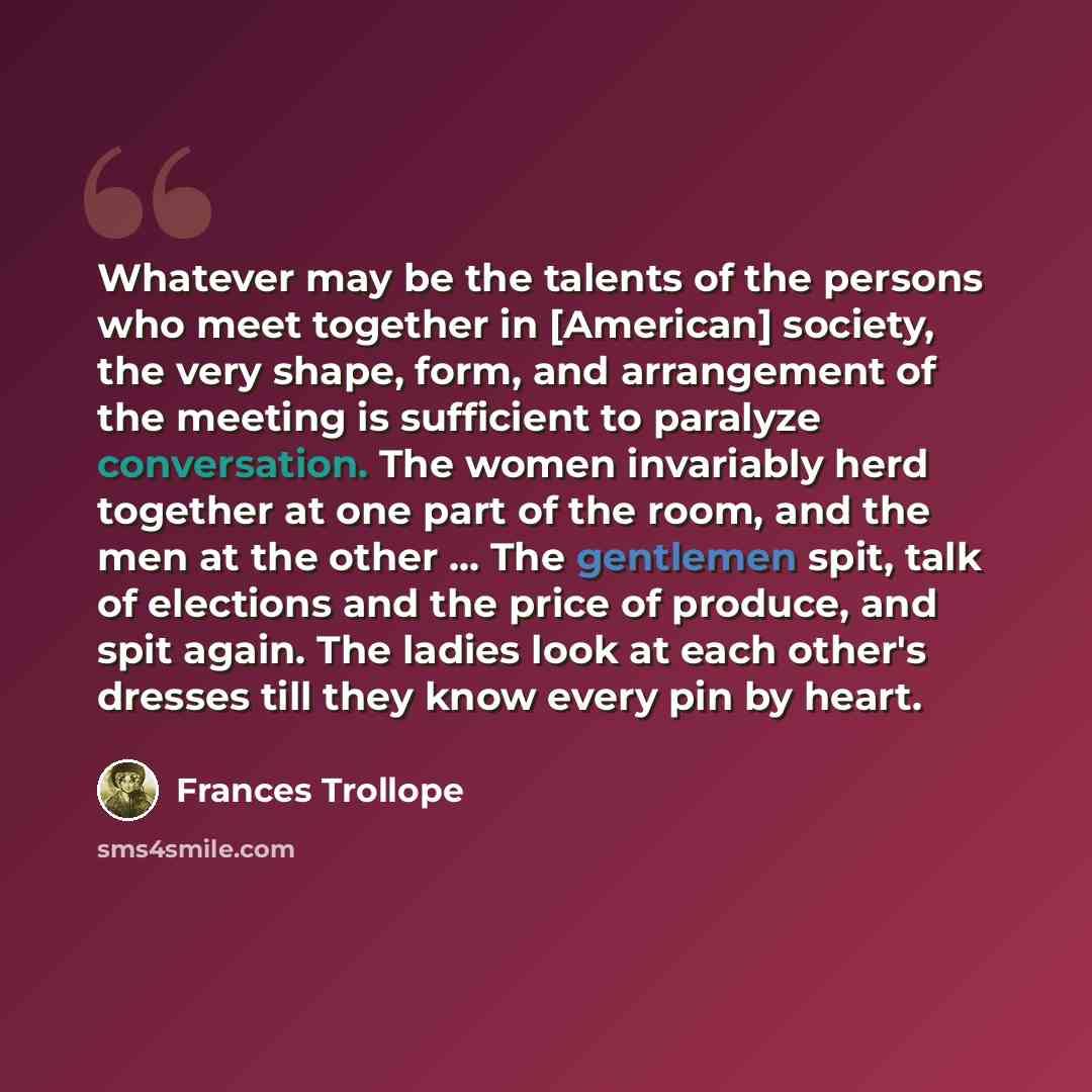 “Whatever may be the talents of the persons who meet together in [American] society, the very shape, form, and arrangement of the meeting is sufficient to paralyze conversation. The women invariably herd together at one part of the room, and the men at the other ... The gentlemen spit, talk of…” quote by Frances Trollope