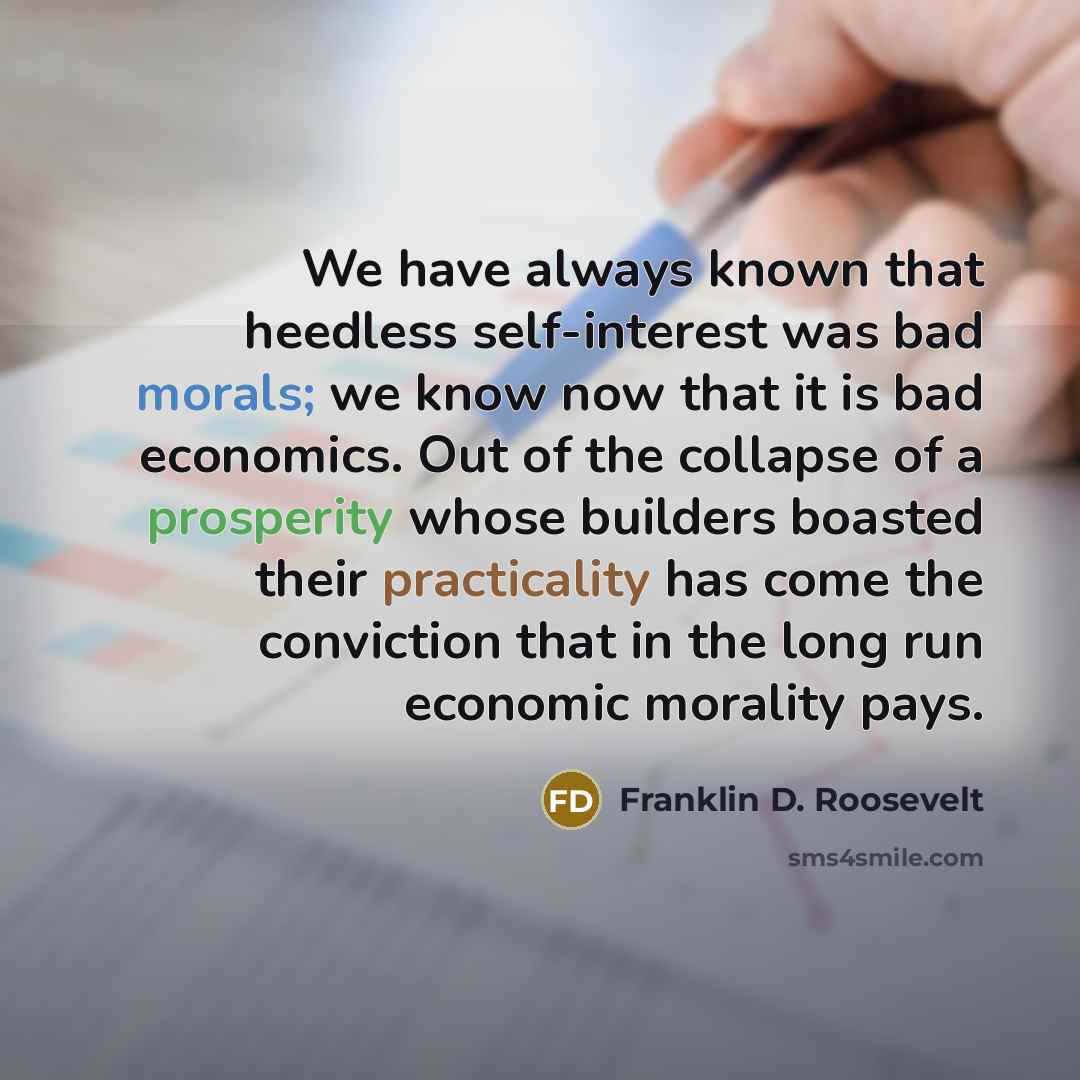 “We have always known that heedless self-interest was bad morals; we know now that it is bad economics. Out of the collapse of a prosperity whose builders boasted their practicality has come the conviction that in the long run economic morality pays.” quote by Franklin D. Roosevelt