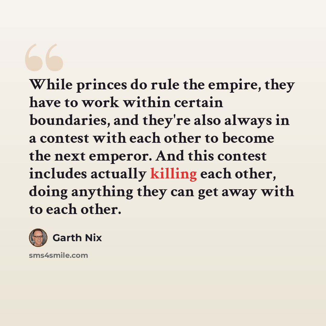 “While princes do rule the empire, they have to work within certain boundaries, and they're also always in a contest with each other to become the next emperor. And this contest includes actually killing each other, doing anything they can get away with to each other.” quote by Garth Nix