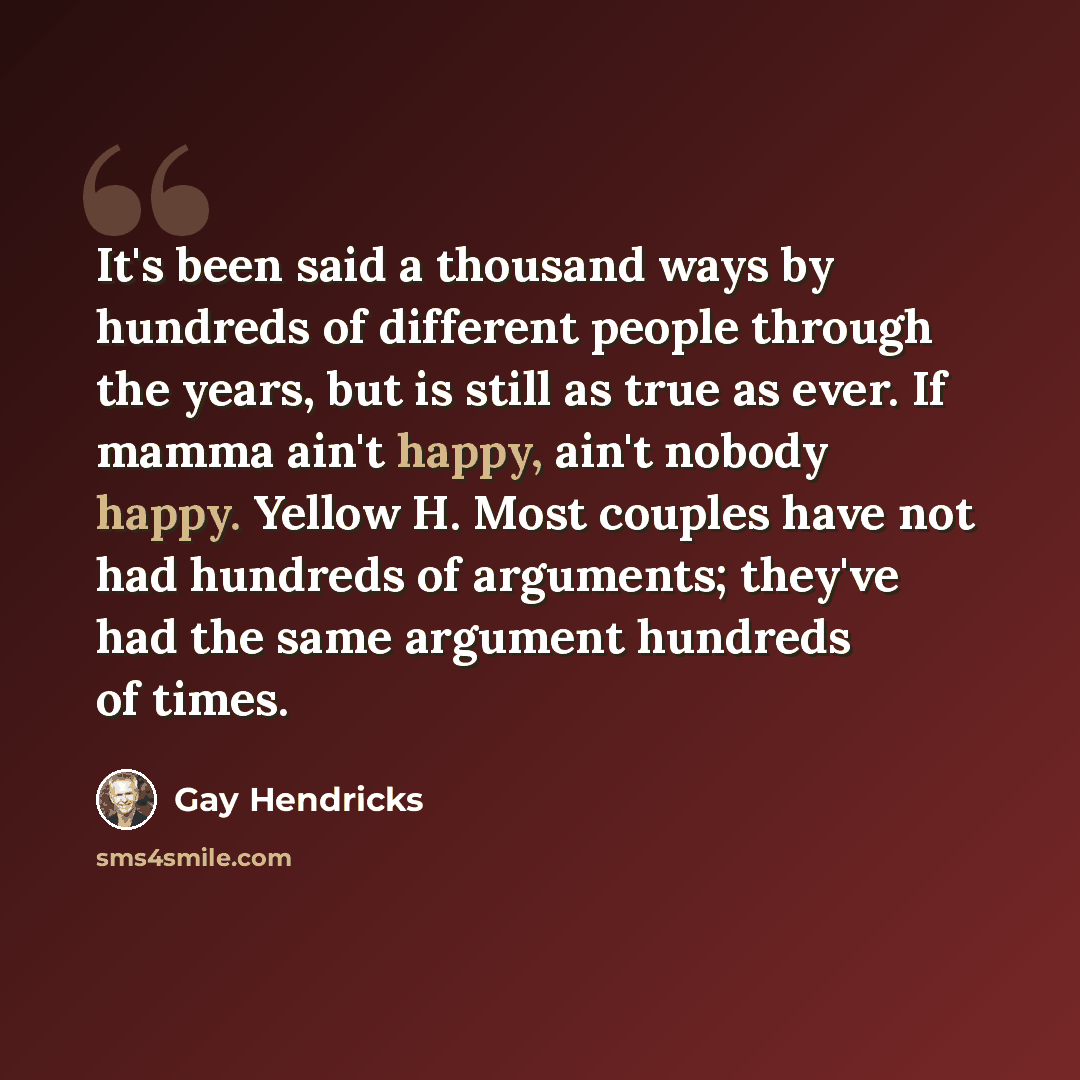 “It's been said a thousand ways by hundreds of different people through the years, but is still as true as ever. If mamma ain't happy, ain't nobody happy. Yellow H. Most couples have not had hundreds of arguments; they've had the same argument hundreds of times.” quote by Gay Hendricks
