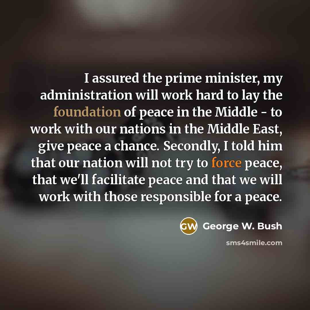 “I assured the prime minister, my administration will work hard to lay the foundation of peace in the Middle - to work with our nations in the Middle East, give peace a chance. Secondly, I told him that our nation will not try to force peace, that we'll facilitate peace and that we will work with…” quote by George W. Bush