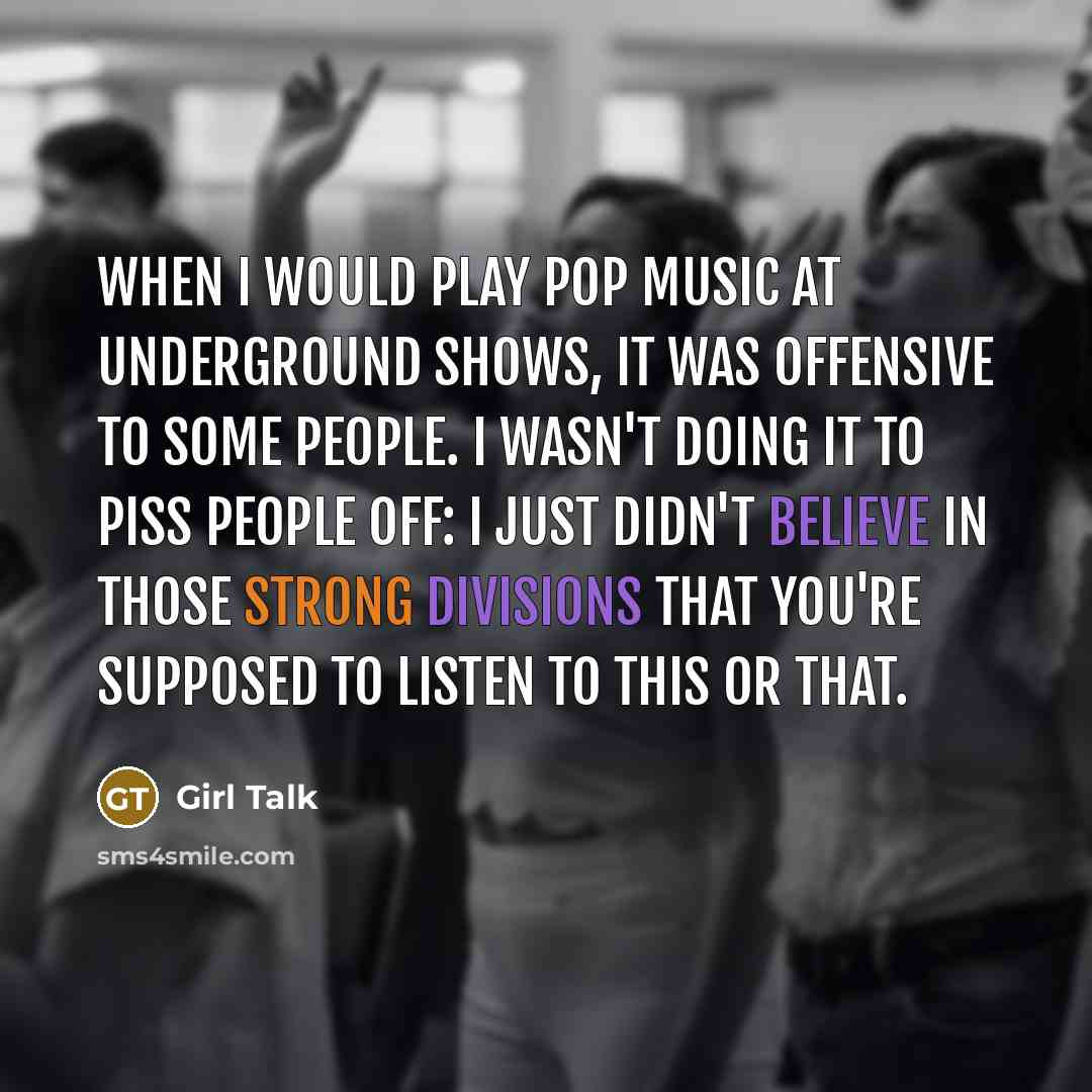 “When I would play pop music at underground shows, it was offensive to some people. I wasn't doing it to piss people off: I just didn't believe in those strong divisions that you're supposed to listen to this or that.” quote by Girl Talk