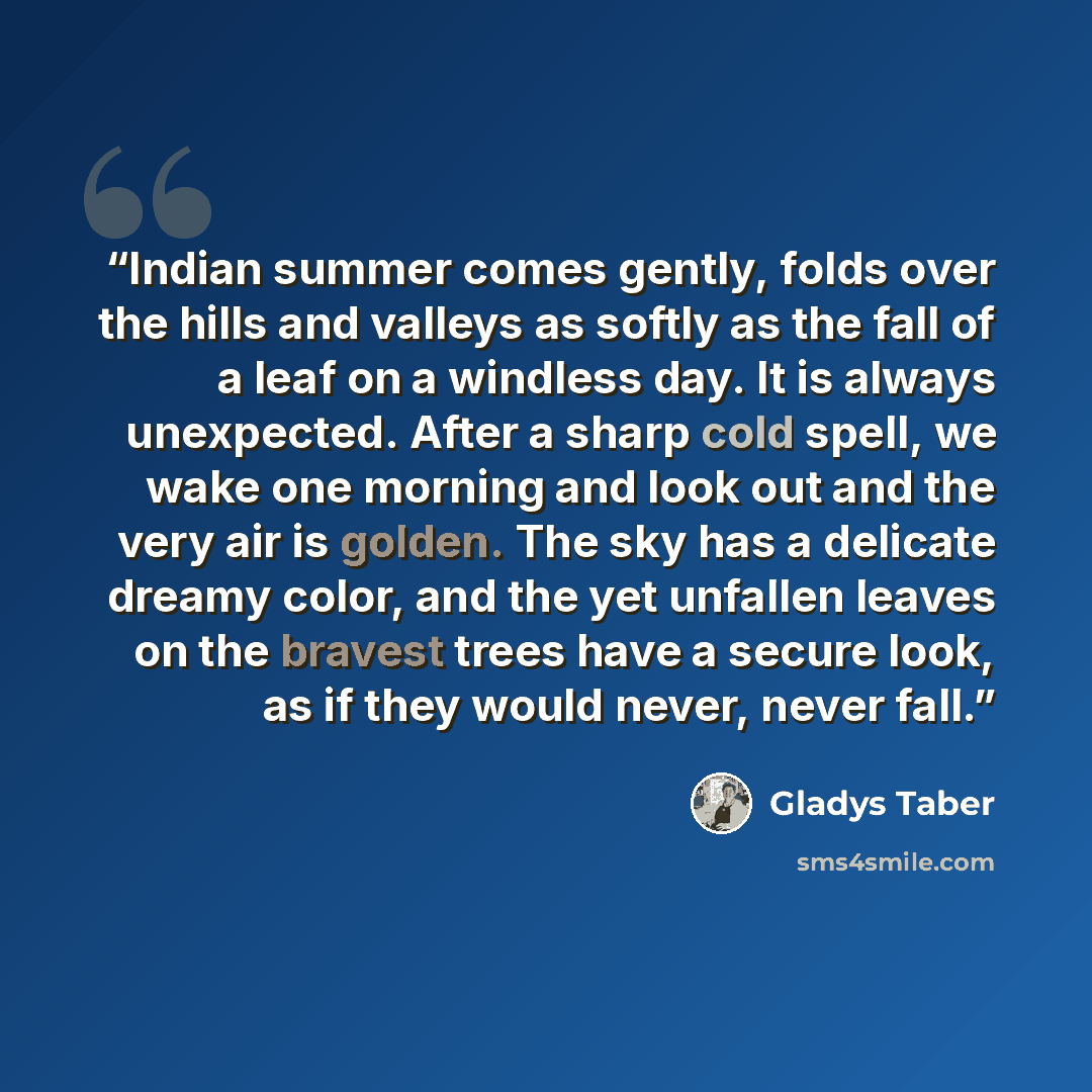 “Indian summer comes gently, folds over the hills and valleys as softly as the fall of a leaf on a windless day. It is always unexpected. After a sharp cold spell, we wake one morning and look out and the very air is golden. The sky has a delicate dreamy color, and the yet unfallen leaves on the…” quote by Gladys Taber