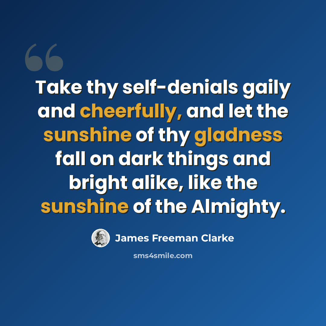 “Take thy self-denials gaily and cheerfully, and let the sunshine of thy gladness fall on dark things and bright alike, like the sunshine of the Almighty.” quote by James Freeman Clarke