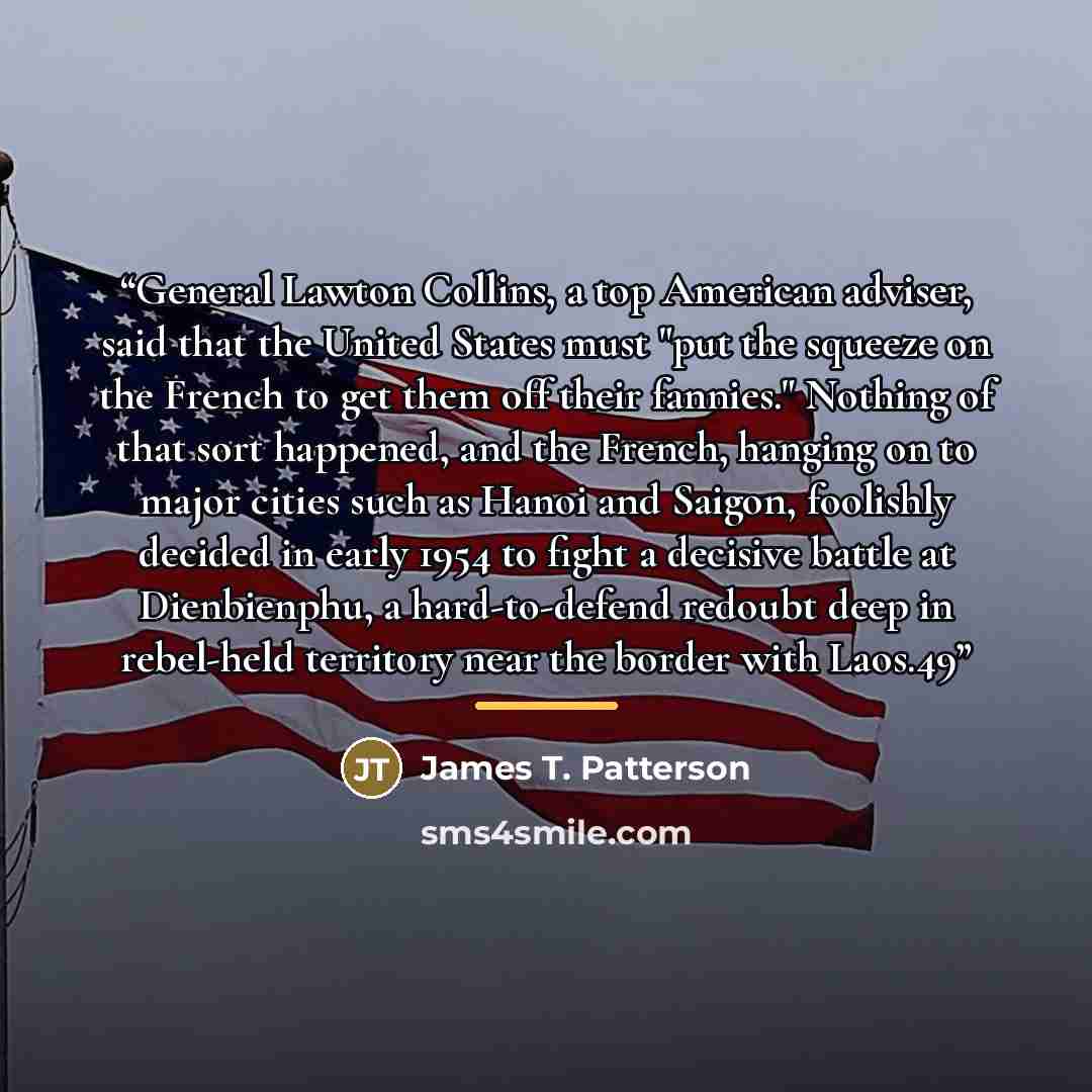 “General Lawton Collins, a top American adviser, said that the United States must "put the squeeze on the French to get them off their fannies." Nothing of that sort happened, and the French, hanging on to major cities such as Hanoi and Saigon, foolishly decided in early 1954 to fight a decisive…” quote by James T. Patterson