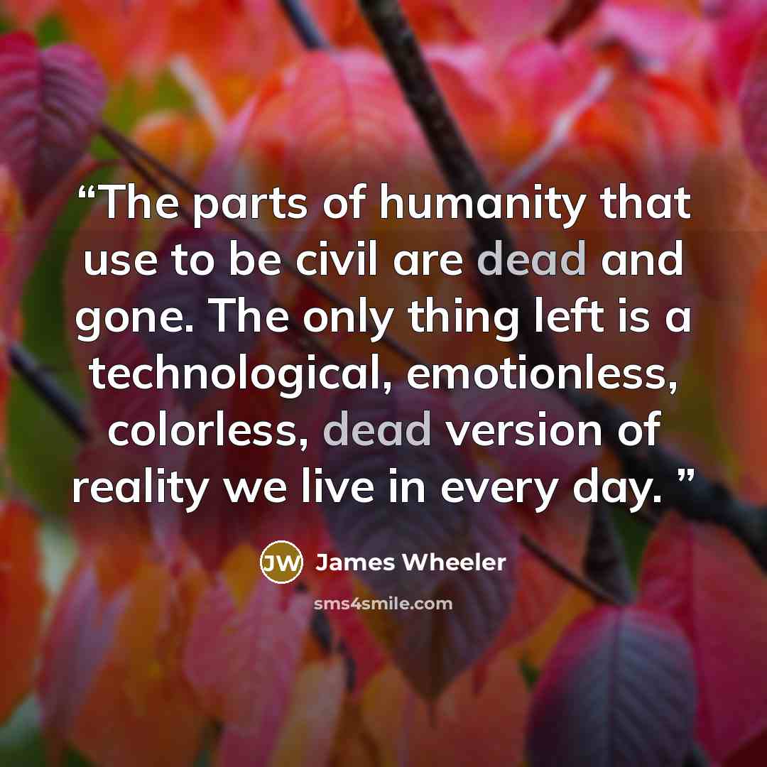 “The parts of humanity that use to be civil are dead and gone. The only thing left is a technological, emotionless, colorless, dead version of reality we live in every day.” quote by James Wheeler