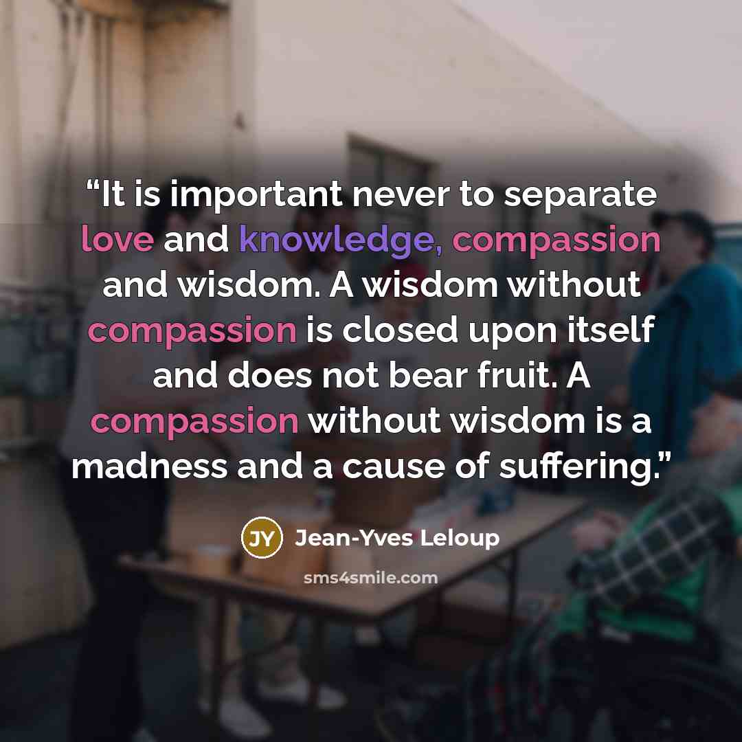 “It is important never to separate love and knowledge, compassion and wisdom. A wisdom without compassion is closed upon itself and does not bear fruit. A compassion without wisdom is a madness and a cause of suffering.” quote by Jean-Yves Leloup