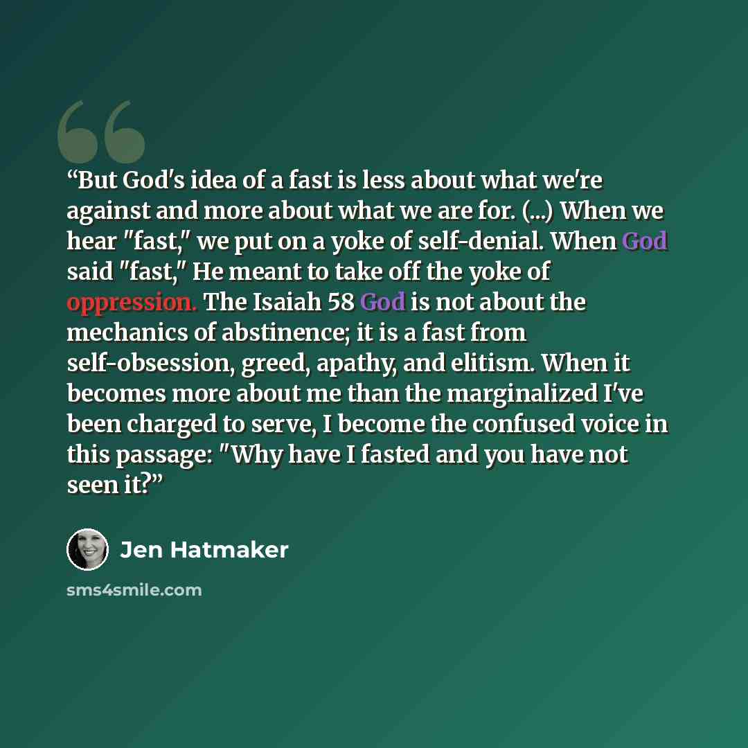 “But God's idea of a fast is less about what we're against and more about what we are for. (...) When we hear "fast," we put on a yoke of self-denial. When God said "fast," He meant to take off the yoke of oppression. The Isaiah 58 God is not about the mechanics of abstinence; it is a fast from…” quote by Jen Hatmaker