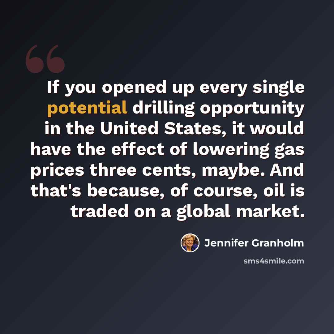 “If you opened up every single potential drilling opportunity in the United States, it would have the effect of lowering gas prices three cents, maybe. And that's because, of course, oil is traded on a global market.” quote by Jennifer Granholm