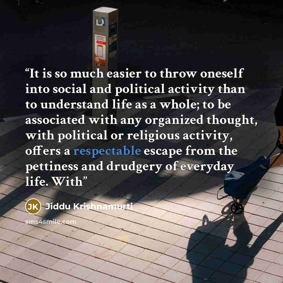 “It is so much easier to throw oneself into social and political activity than to understand life as a whole; to be associated with any organized thought, with political or religious activity, offers a respectable escape from the pettiness and drudgery of everyday life. With” quote by Jiddu Krishnamurti