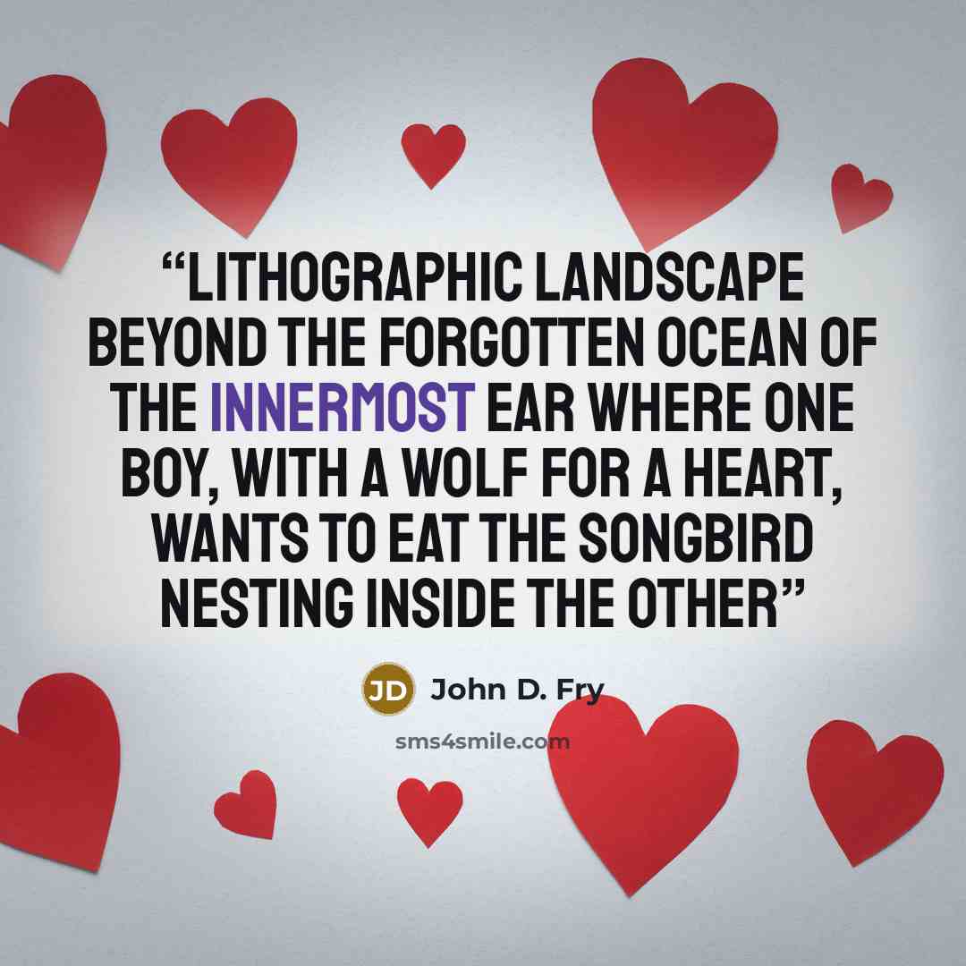 “lithographic landscape beyond the forgotten ocean of the innermost ear where one boy, with a wolf for a heart, wants to eat the songbird nesting inside the other” quote by John D. Fry