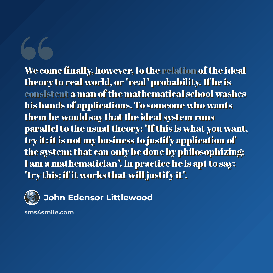 “We come finally, however, to the relation of the ideal theory to real world, or "real" probability. If he is consistent a man of the mathematical school washes his hands of applications. To someone who wants them he would say that the ideal system runs parallel to the usual theory: "If this is…” quote by John Edensor Littlewood
