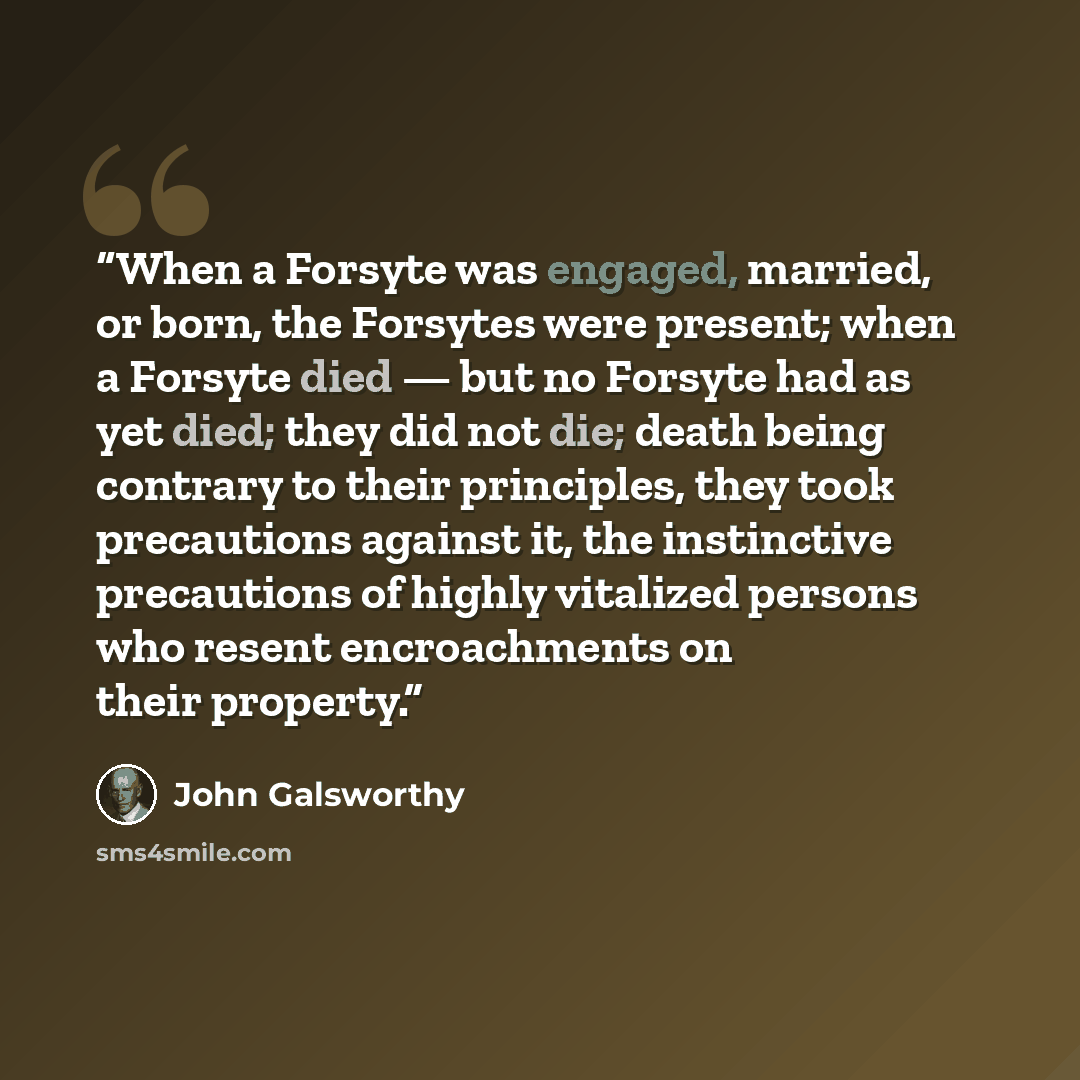 “When a Forsyte was engaged, married, or born, the Forsytes were present; when a Forsyte died — but no Forsyte had as yet died; they did not die; death being contrary to their principles, they took precautions against it, the instinctive precautions of highly vitalized persons who resent…” quote by John Galsworthy