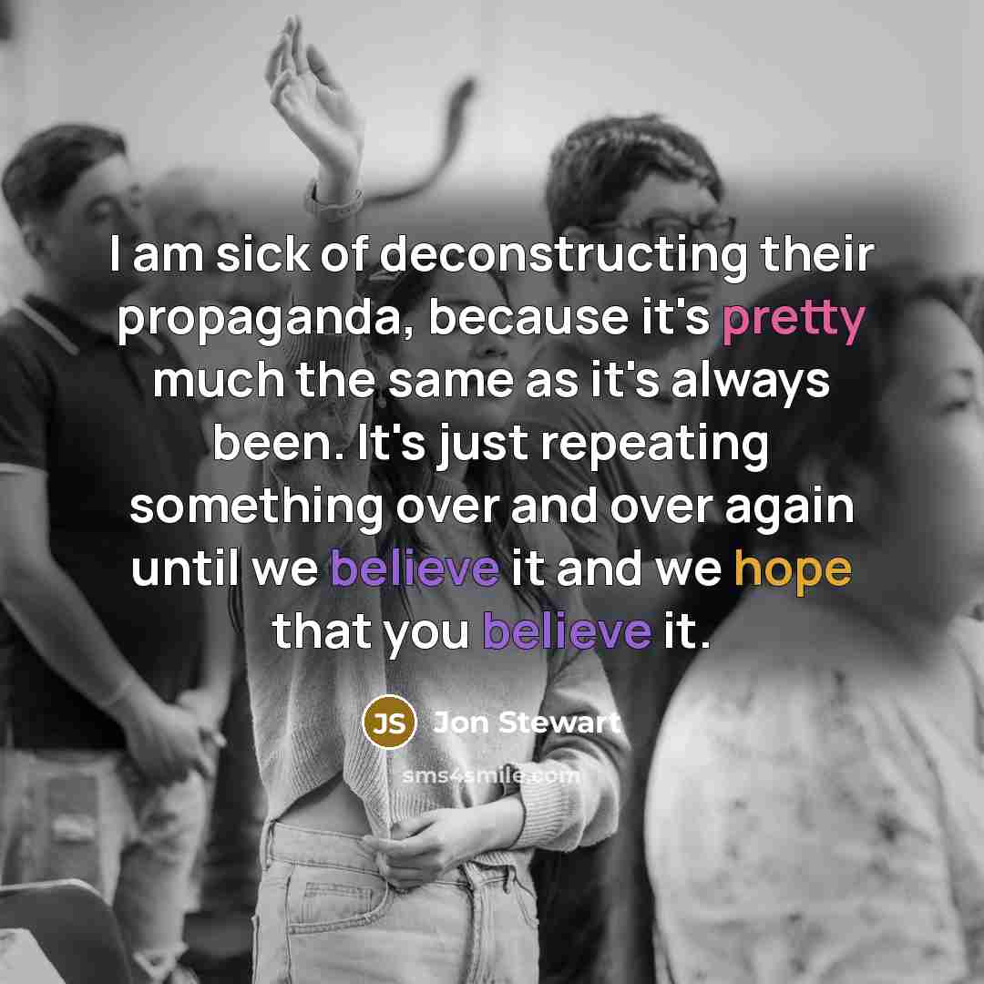 “I am sick of deconstructing their propaganda, because it's pretty much the same as it's always been. It's just repeating something over and over again until we believe it and we hope that you believe it.” quote by Jon Stewart