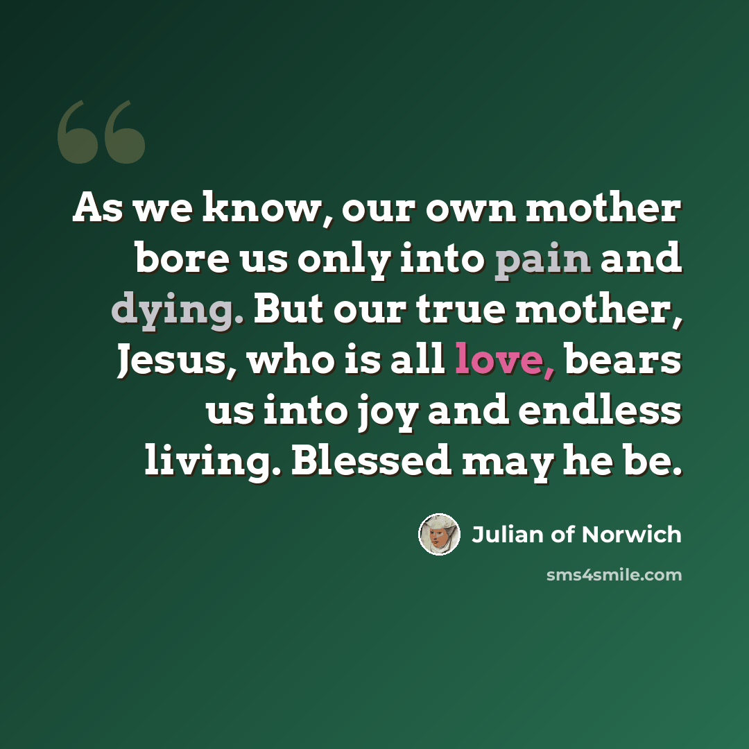 “As we know, our own mother bore us only into pain and dying. But our true mother, Jesus, who is all love, bears us into joy and endless living. Blessed may he be.” quote by Julian of Norwich