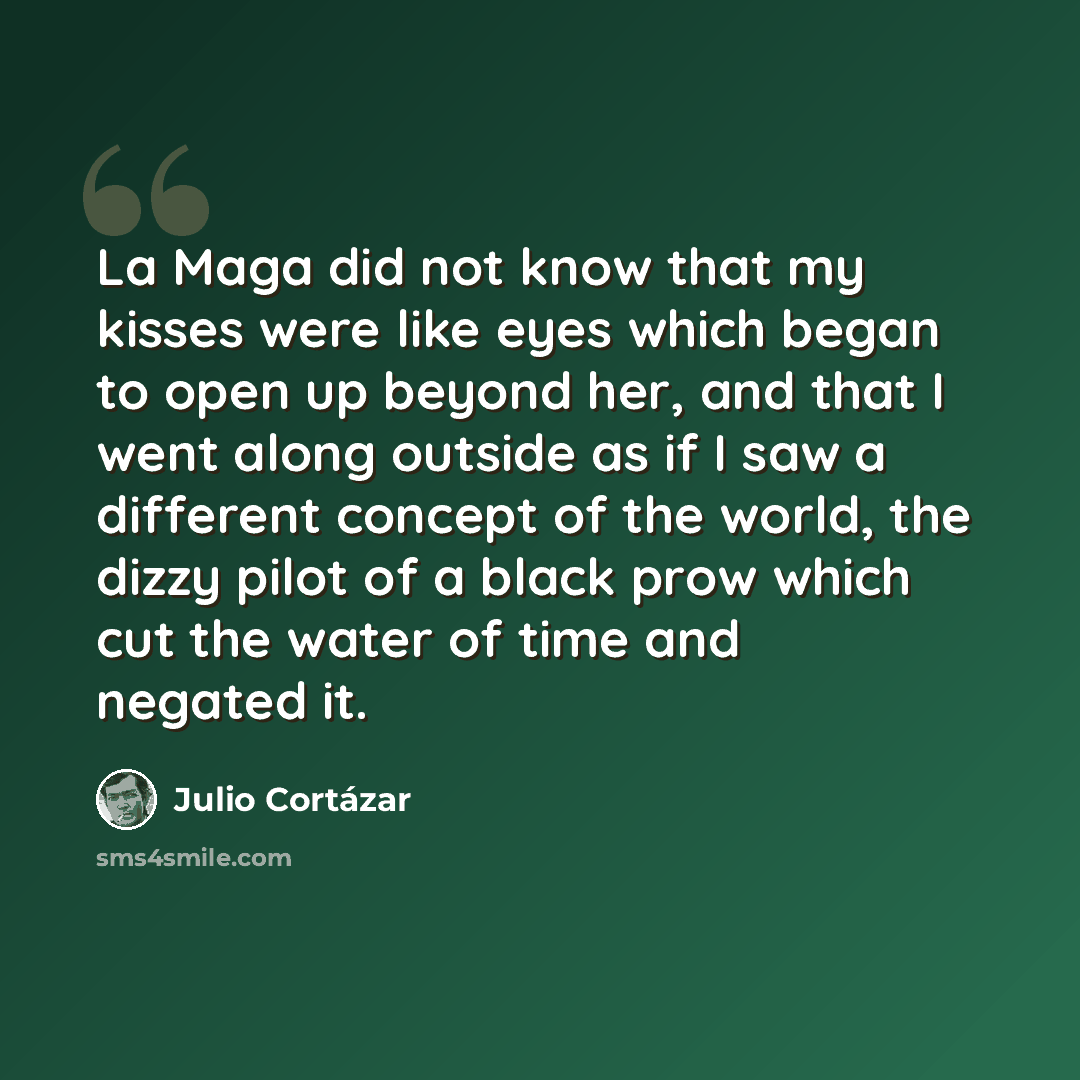 “La Maga did not know that my kisses were like eyes which began to open up beyond her, and that I went along outside as if I saw a different concept of the world, the dizzy pilot of a black prow which cut the water of time and negated it.” quote by Julio Cortazar