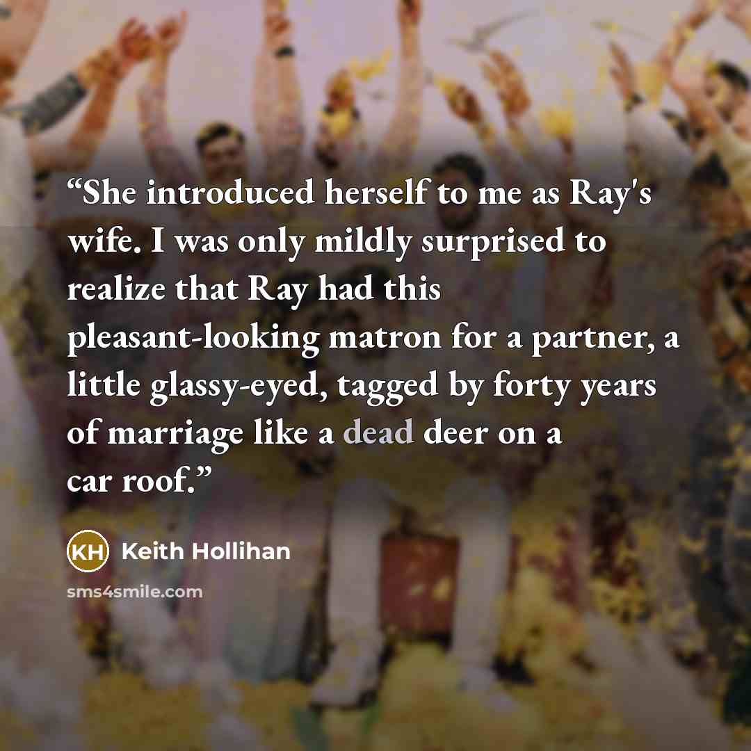 “She introduced herself to me as Ray's wife. I was only mildly surprised to realize that Ray had this pleasant-looking matron for a partner, a little glassy-eyed, tagged by forty years of marriage like a dead deer on a car roof.” quote by Keith Hollihan