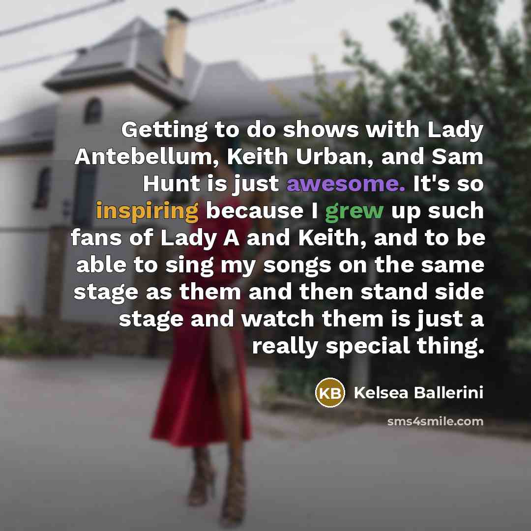 “Getting to do shows with Lady Antebellum, Keith Urban, and Sam Hunt is just awesome. It's so inspiring because I grew up such fans of Lady A and Keith, and to be able to sing my songs on the same stage as them and then stand side stage and watch them is just a really special thing.” quote by Kelsea Ballerini