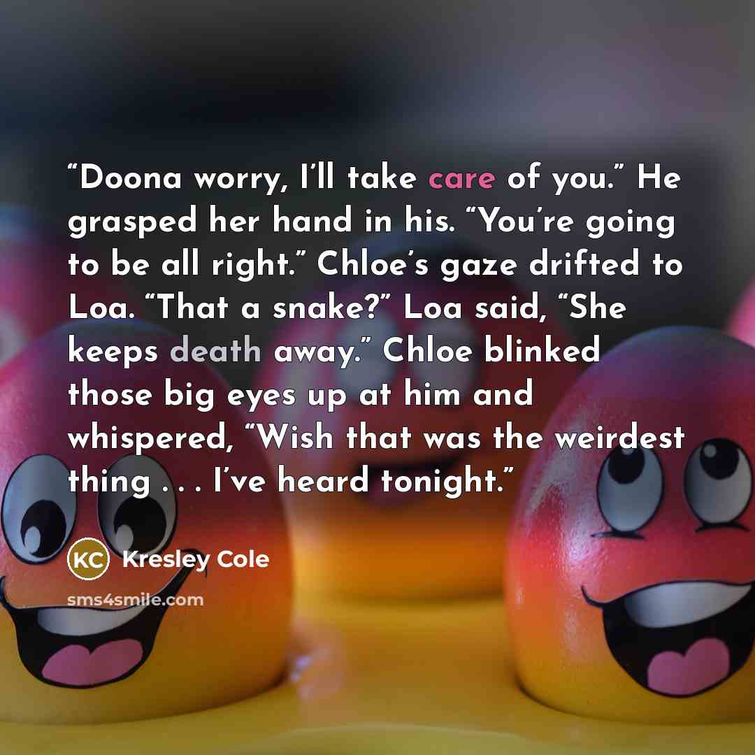 “Doona worry, I’ll take care of you.” He grasped her hand in his. “You’re going to be all right.” Chloe’s gaze drifted to Loa. “That a snake?” Loa said, “She keeps death away.” Chloe blinked those big eyes up at him and whispered, “Wish that was the weirdest thing . . . I’ve heard tonight.” quote by Kresley Cole