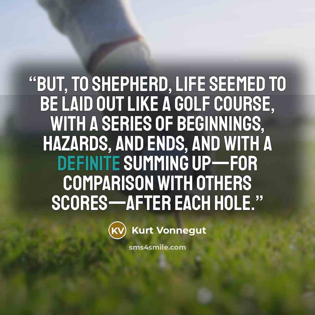 “But, to Shepherd, life seemed to be laid out like a golf course, with a series of beginnings, hazards, and ends, and with a definite summing up—for comparison with others scores—after each hole.” quote by Kurt Vonnegut