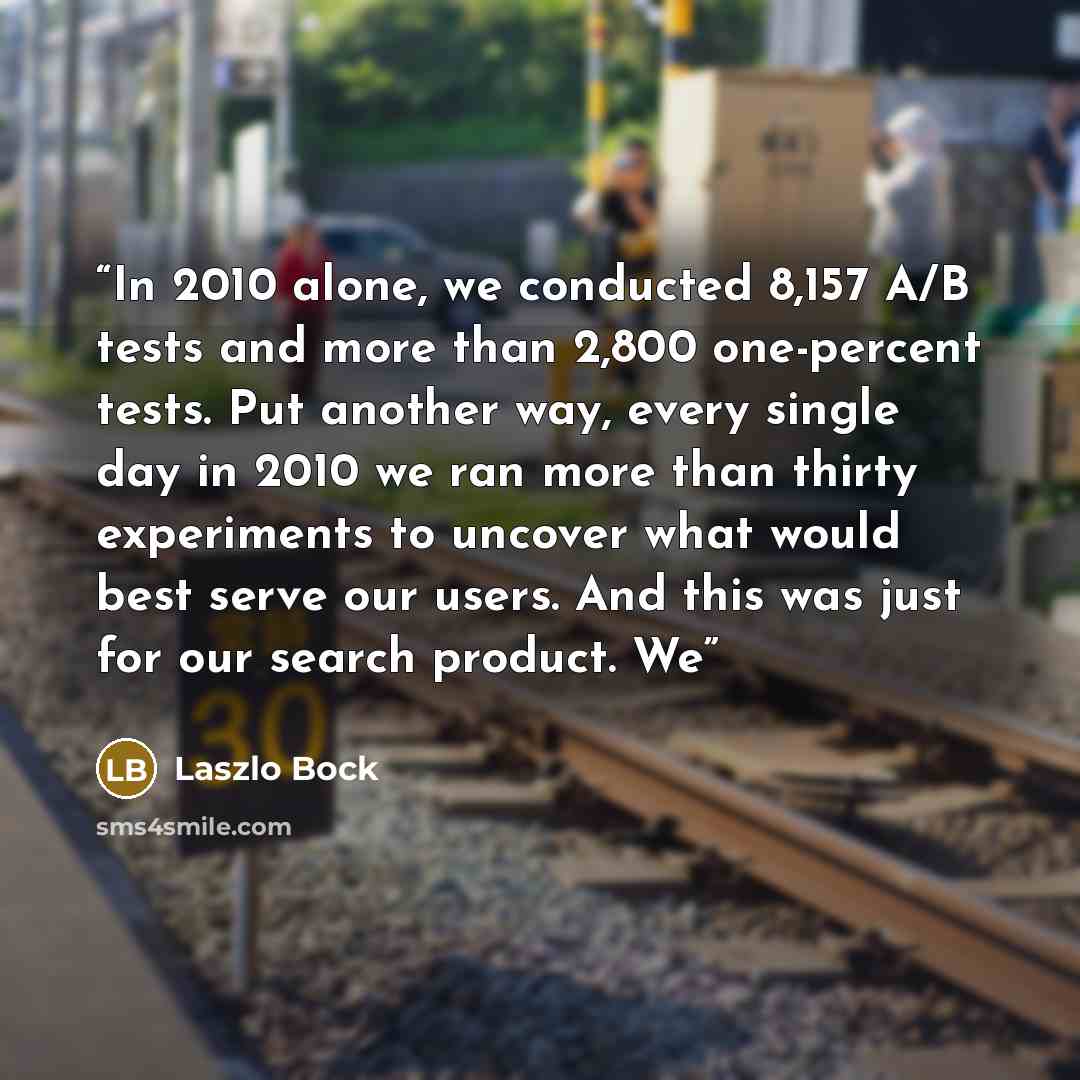 “In 2010 alone, we conducted 8,157 A/B tests and more than 2,800 one-percent tests. Put another way, every single day in 2010 we ran more than thirty experiments to uncover what would best serve our users. And this was just for our search product. We” quote by Laszlo Bock