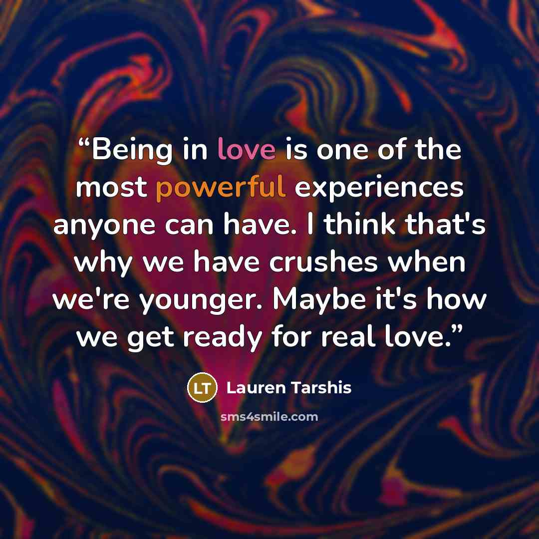 “Being in love is one of the most powerful experiences anyone can have. I think that's why we have crushes when we're younger. Maybe it's how we get ready for real love.” quote by Lauren Tarshis