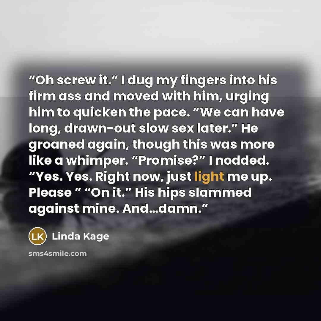 “Oh screw it.” I dug my fingers into his firm ass and moved with him, urging him to quicken the pace. “We can have long, drawn-out slow sex later.” He groaned again, though this was more like a whimper. “Promise?” I nodded. “Yes. Yes. Right now, just light me up. Please ” “On it.” His hips slammed…” quote by Linda Kage