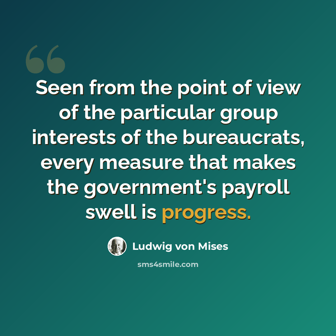 “Seen from the point of view of the particular group interests of the bureaucrats, every measure that makes the government's payroll swell is progress.” quote by Ludwig von Mises