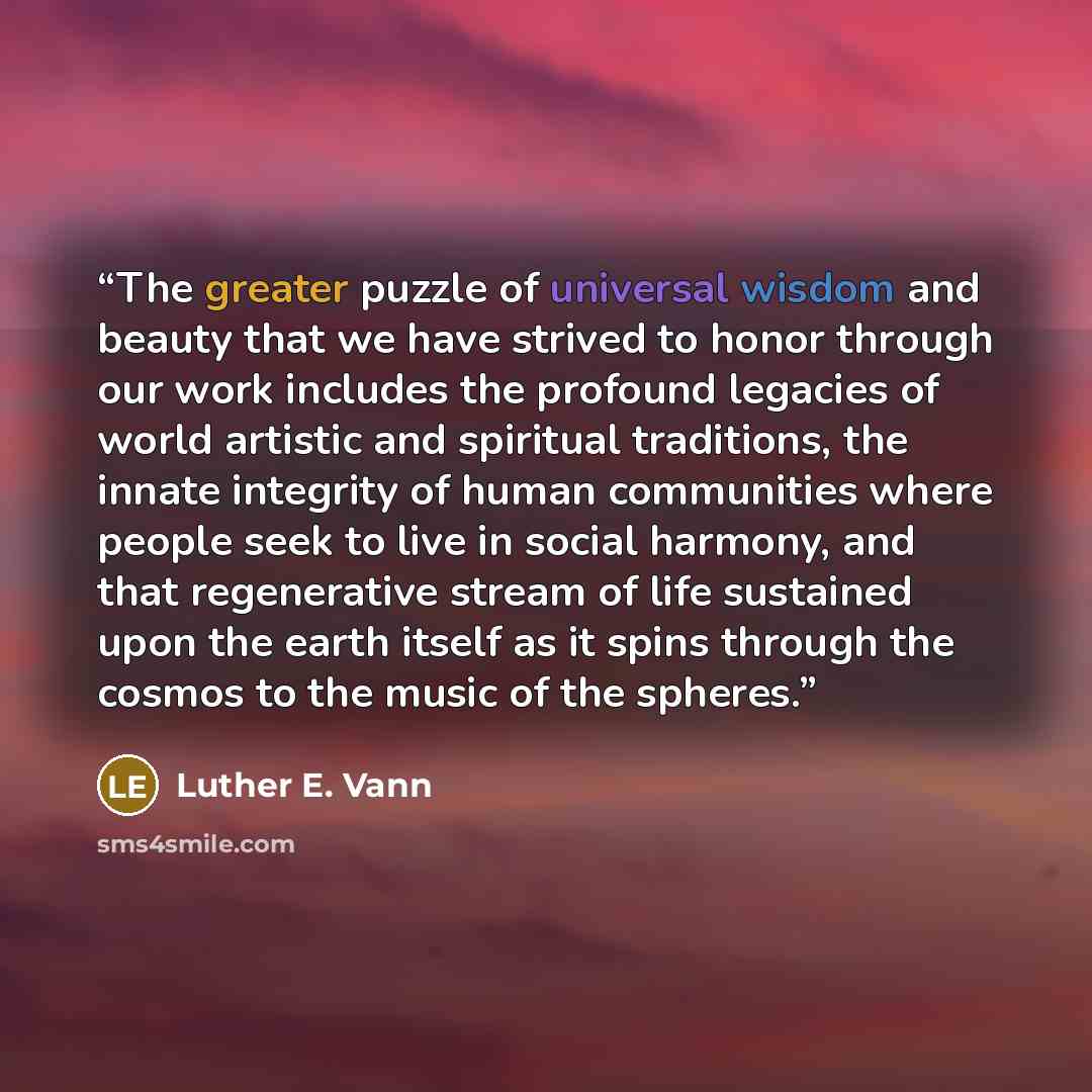 “The greater puzzle of universal wisdom and beauty that we have strived to honor through our work includes the profound legacies of world artistic and spiritual traditions, the innate integrity of human communities where people seek to live in social harmony, and that regenerative stream of life…” quote by Luther E. Vann