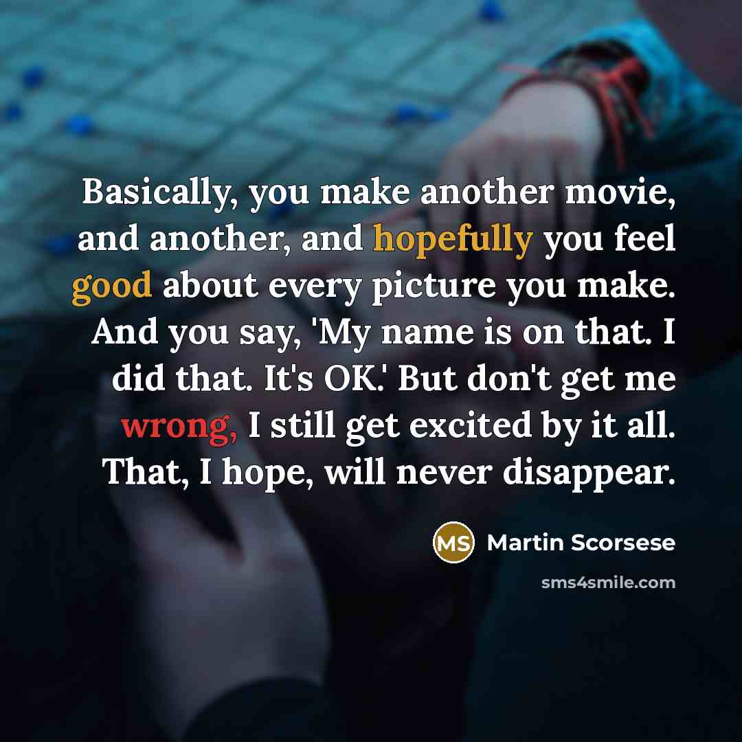 “Basically, you make another movie, and another, and hopefully you feel good about every picture you make. And you say, 'My name is on that. I did that. It's OK.' But don't get me wrong, I still get excited by it all. That, I hope, will never disappear.” quote by Martin Scorsese