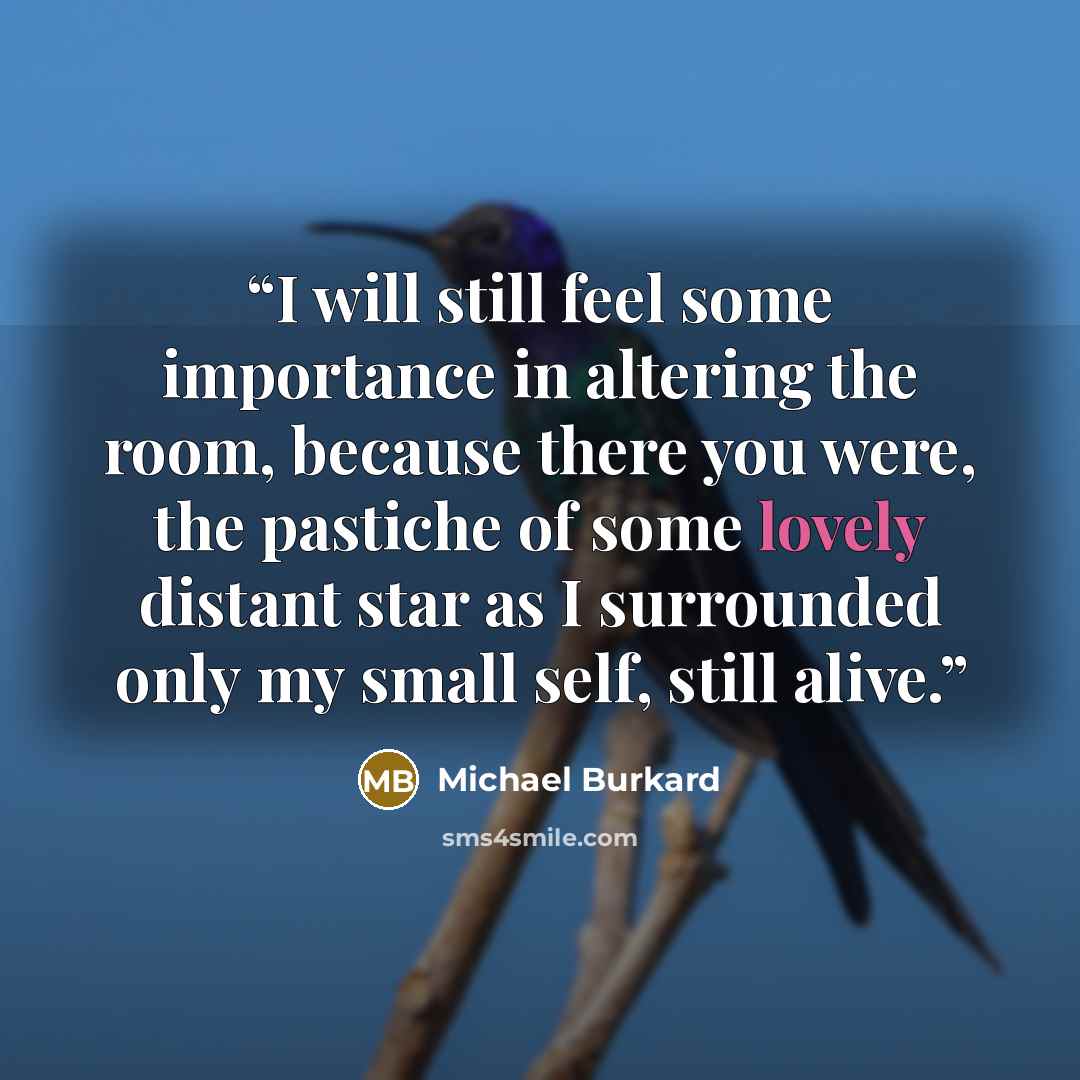 “I will still feel some importance in altering the room, because there you were, the pastiche of some lovely distant star as I surrounded only my small self, still alive.” quote by Michael Burkard