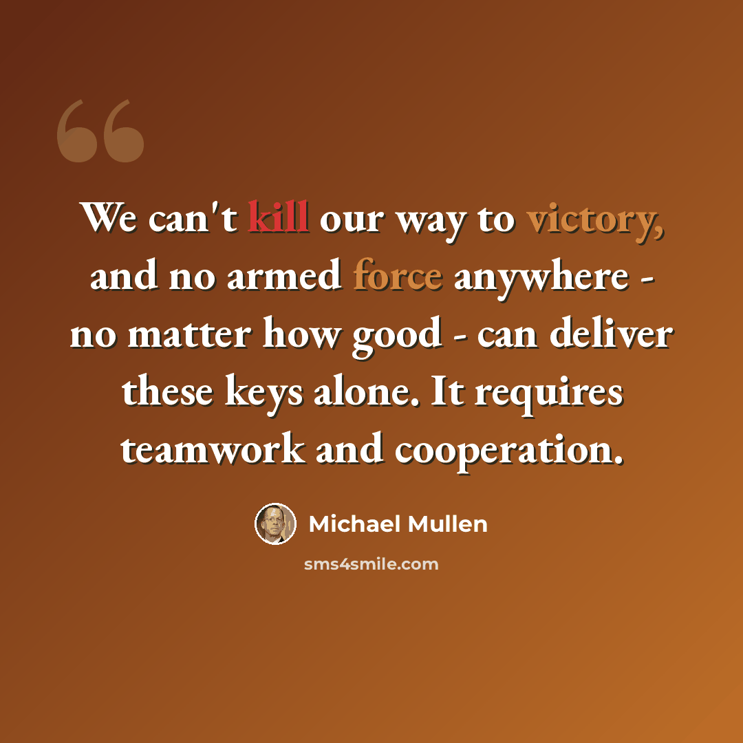 “We can't kill our way to victory, and no armed force anywhere - no matter how good - can deliver these keys alone. It requires teamwork and cooperation.” quote by Michael Mullen