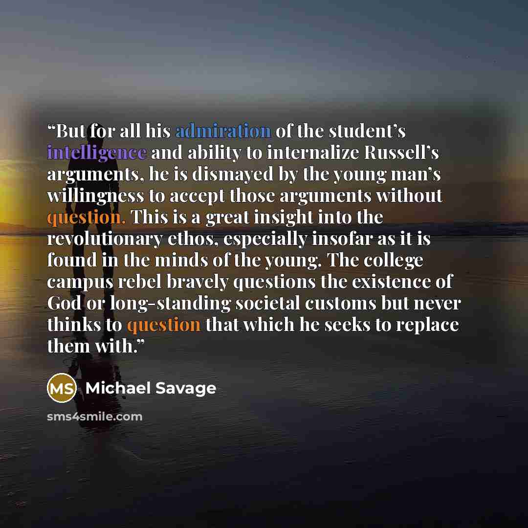 “But for all his admiration of the student’s intelligence and ability to internalize Russell’s arguments, he is dismayed by the young man’s willingness to accept those arguments without question. This is a great insight into the revolutionary ethos, especially insofar as it is found in the minds of…” quote by Michael Savage