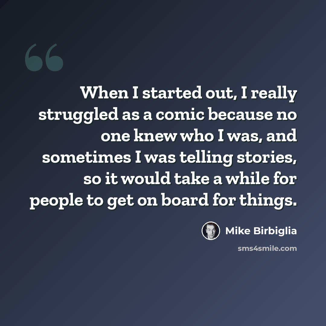 “When I started out, I really struggled as a comic because no one knew who I was, and sometimes I was telling stories, so it would take a while for people to get on board for things.” quote by Mike Birbiglia