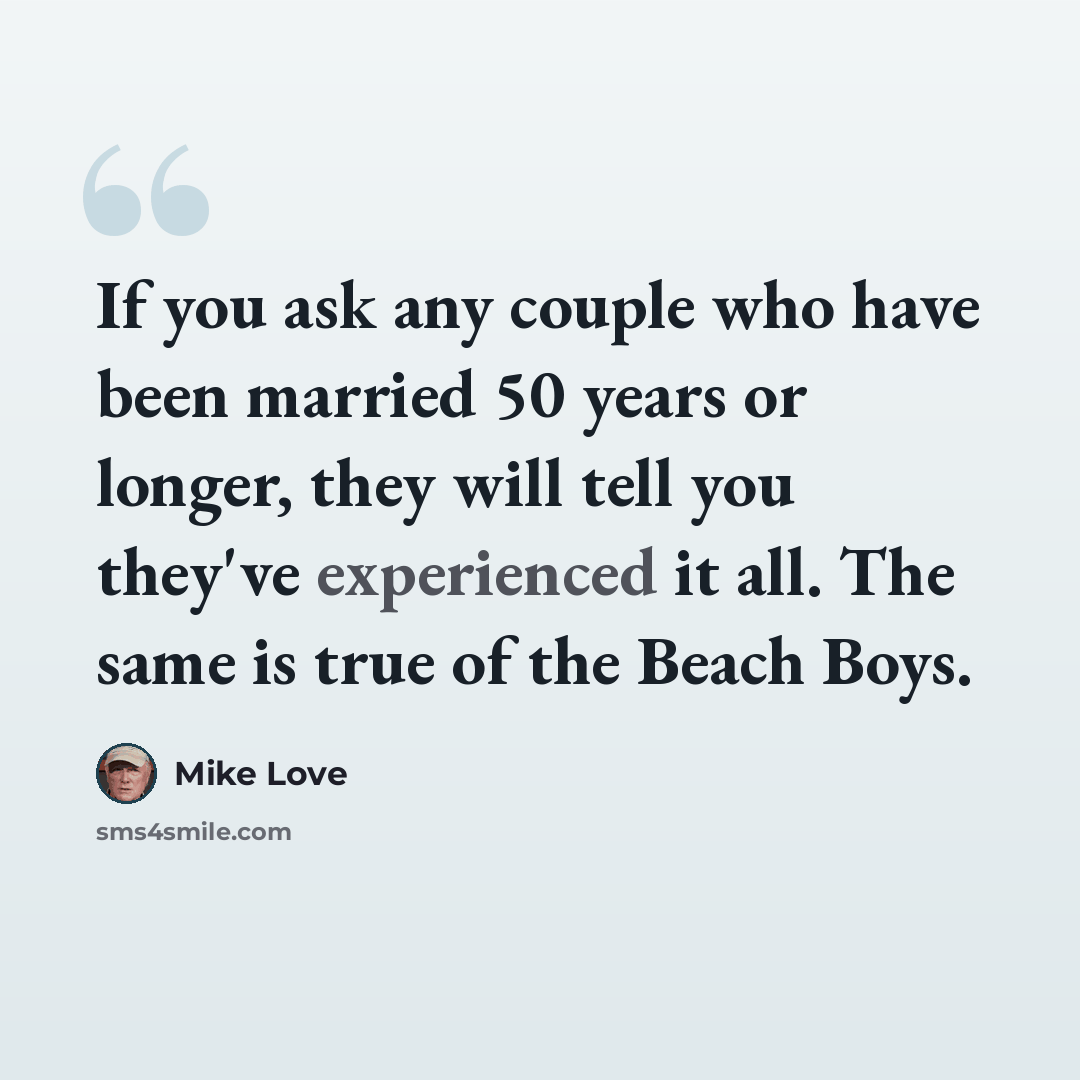 “If you ask any couple who have been married 50 years or longer, they will tell you they've experienced it all. The same is true of the Beach Boys.” quote by Mike Love
