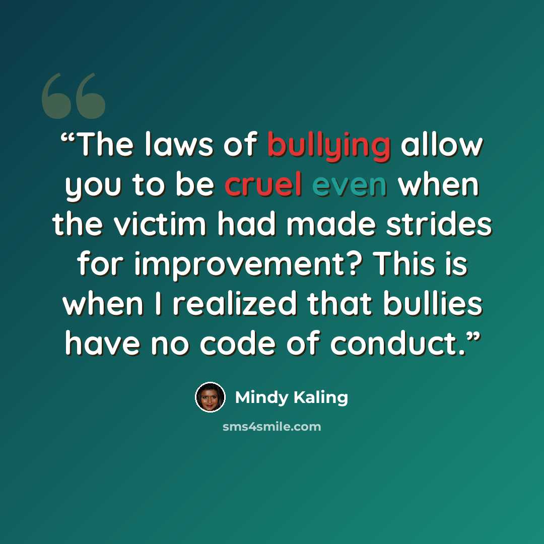 “The laws of bullying allow you to be cruel even when the victim had made strides for improvement? This is when I realized that bullies have no code of conduct.” quote by Mindy Kaling